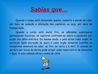 Sabias que…
Quando o corpo está demasiado quente, aumenta a perda de calor
por meio da sudação e dilatação dos capilares, ou seja, por meio de
transpiração.
Quando o corpo está muito frio, as glândulas sudoríparas
permanecem inactivas, os capilares contraem-se sobre a epiderme por
acção dos pêlos erécteis. Do mesmo modo, a pele actua como orgão de
excreção (pela excreção do suor) e como orgão sensorial (contém os
receptores sensíveis ao calor, ao frio, ao tacto e à dor). A camada de
gordura por baixo da derme pode actuar como reservatório de alimentos
e água. A esta camada dá-se o nome de cútis.
 