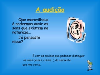A audição
Que maravilhoso
é podermos ouvir os
sons que existem na
natureza…
Já pensaste
nisso?
É com os ouvidos que podemos distinguir
os sons (vozes, ruídos…) do ambiente
que nos cerca.
 