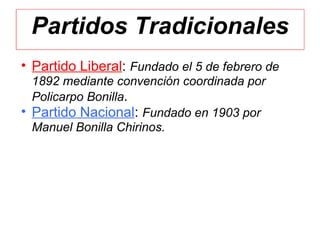 Partidos Tradicionales
• Partido Liberal: Fundado el 5 de febrero de
  1892 mediante convención coordinada por
  Policarpo Bonilla.
• Partido Nacional: Fundado en 1903 por
  Manuel Bonilla Chirinos.
 