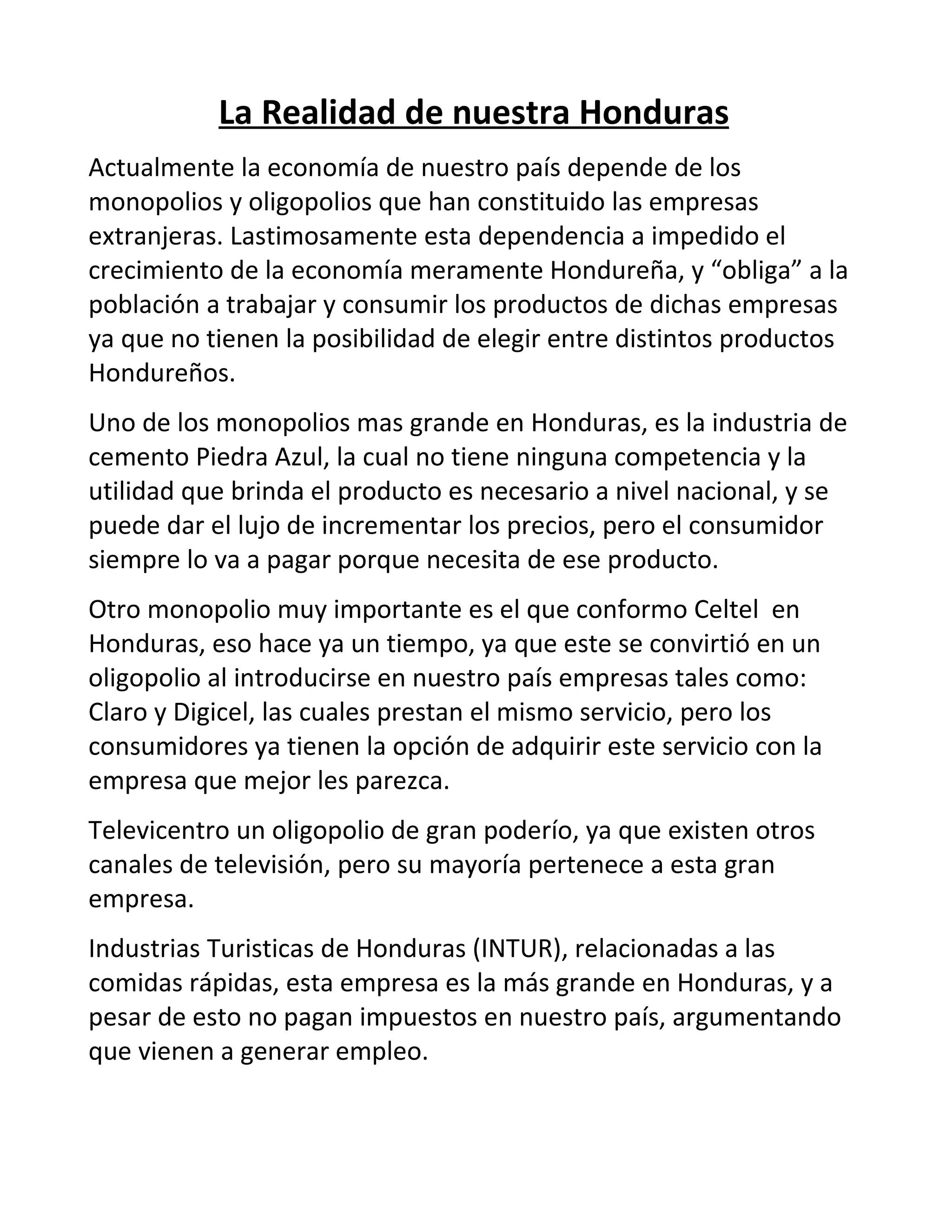 La Realidad de nuestra Honduras
Actualmente la economía de nuestro país depende de los
monopolios y oligopolios que han constituido las empresas
extranjeras. Lastimosamente esta dependencia a impedido el
crecimiento de la economía meramente Hondureña, y “obliga” a la
población a trabajar y consumir los productos de dichas empresas
ya que no tienen la posibilidad de elegir entre distintos productos
Hondureños.
Uno de los monopolios mas grande en Honduras, es la industria de
cemento Piedra Azul, la cual no tiene ninguna competencia y la
utilidad que brinda el producto es necesario a nivel nacional, y se
puede dar el lujo de incrementar los precios, pero el consumidor
siempre lo va a pagar porque necesita de ese producto.
Otro monopolio muy importante es el que conformo Celtel en
Honduras, eso hace ya un tiempo, ya que este se convirtió en un
oligopolio al introducirse en nuestro país empresas tales como:
Claro y Digicel, las cuales prestan el mismo servicio, pero los
consumidores ya tienen la opción de adquirir este servicio con la
empresa que mejor les parezca.
Televicentro un oligopolio de gran poderío, ya que existen otros
canales de televisión, pero su mayoría pertenece a esta gran
empresa.
Industrias Turisticas de Honduras (INTUR), relacionadas a las
comidas rápidas, esta empresa es la más grande en Honduras, y a
pesar de esto no pagan impuestos en nuestro país, argumentando
que vienen a generar empleo.