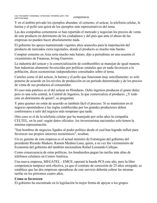 Los monopólios estatales; empresas rentables pero mal
administradas                                           competencia.
Y en el ámbito privado los ejemplos abundan: el cemento, el azúcar, la telefonía celular, la
harina y el pollo son quizá de los ejemplos más representativos del tema.
Las dos compañías cementeras se han repartido el mercado y negocian los precios de venta
de este producto en detrimento de los ciudadanos y del país que ante el abuso de las
empresas no pueden hacer absolutamente nada.
El gobierno les apoya manteniendo vigentes altos aranceles para la importación del
producto de mercados extra regionales, donde el producto es mucho más barato.
Comprar cemento en Asía sería mucho más barato, dijo a periodistas en una ocasión el
viceministro de Finanzas, Irving Guerrero.
La industria del azúcar y la comercialización de combustibles se manejan de igual manera.
Son industrias altamente favorecidas por políticas estatales que en nada favorecen a la
población, dicen economistas independientes consultados sobre el tema.
Carteles como el del azúcar, la harina y el pollo que funcionan muy sencillamente: es solo
ponerse de acuerdo en los niveles de producción en un período determinado y de los precios
de venta de sus productos al consumidor.
El caso más patético es el del azúcar en Honduras. Ocho ingenios producen el grano dulce
pero es una sola central, la Central de Ingenios, la que comercializa el producto. ¿Y todo
esto en detrimento de quien?, se preguntan.
Y para quienes no estén de acuerdo es también fácil el proceso. Si se mantienen en el
negocio oponiéndose a las reglas establecidas por los grandes productores deben
conformarse a salir del negocio más temprano que tarde.
Otro caso es el de la telefonía celular que ha manejado por ocho años la compañía
CELTEL, en la cual -según datos oficiales- los inversionistas nacionales solo tienen la
mínima representación.
"Son hombres de negocios ligados al poder político desde el cual han logrado influir para
favorecer sus propios intereses económicos", resaltan.
Un ex gerente de esta empresa es el actual ministro de Estrategias del gobierno del
presidente Ricardo Maduro, Ramón Medina Luna, quien, a su vez fue viceministro de
Economía del gobierno del también nacionalista Rafael Leonardo Callejas.
Como consecuencia de estas políticas, los hondureños pagan las tarifas más altas de
teléfonos celulares en Centro América.
Una nueva empresa, MEGATEL - EMCE, operará la banda PCS este año, pero la libre
competencia tampoco será efectiva, ya que el contrato de concesión de 25 años otorgado, se
establece que las dos empresas operadoras de este servicio deberán cobrar las mismas
tarifas en los próximos cuatro años.
Como se favorecen
El gobierno ha encontrado en la legislación la mejor forma de apoyar a los grupos
 
