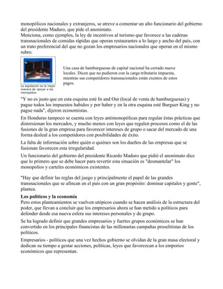 monopólicos nacionales y extranjeros, se atreve a comentar un alto funcionario del gobierno
del presidente Maduro, que pide el anonimato.
Menciona, como ejemplos, la ley de incentivos al turismo que favorece a las cadenas
transnacionales de comidas rápidas que operan restaurantes a lo largo y ancho del país, con
un trato preferencial del que no gozan los empresarios nacionales que operan en el mismo
rubro.


                             Una casa de hamburguesas de capital nacional ha cerrado nueve
                             locales. Dicen que no pudieron con la carga tributaria impuesta,
                             mientras sus competidores transnacionales están exentos de estos
                             pagos.
La legislacion es la mejor
manera de apoyar a los
monopolios

"Y no es justo que en esta esquina esté In and Out (local de venta de hamburguesas) y
pague todos los impuestos habidos y por haber y en la otra esquina esté Burguer King y no
pague nada", dijeron economistas.
En Honduras tampoco se cuenta con leyes antimonopólicas para regular éstas prácticas que
distorsionan los mercados, y mucho menos con leyes que regulen procesos como el de las
fusiones de la gran empresa para favorecer intereses de grupo o sacar del mercado de una
forma desleal a los competidores con posibilidades de éxito.
La falta de información sobre quién o quiénes son los dueños de las empresas que se
fusionan favorecen esta irregularidad.
Un funcionario del gobierno del presidente Ricardo Maduro que pidió el anonimato dice
que lo primero que se debe hacer para revertir esta situación es "desmantelar" los
monopolios y carteles económicos existentes.

"Hay que definir las reglas del juego y principalmente el papel de las grandes
transnacionales que se afincan en el país con un gran propósito: dominar capitales y gente",
plantea.
Los políticos y la economía
Pero estos planteamientos se vuelven utópicos cuando se hacen análisis de la estructura del
poder, que llevan a concluir que los empresarios ahora se han metido a políticos para
defender desde esa nueva esfera sus intereses personales y de grupo.
Se ha logrado definir que grandes empresarios y fuertes grupos económicos se han
convertido en los principales financistas de las millonarias campañas proselitistas de los
políticos.
Empresarios - políticos que una vez hechos gobierno se olvidan de la gran masa electoral y
dedican su tiempo a gestar acciones, políticas, leyes que favorezcan a los emporios
económicos que representan.
 