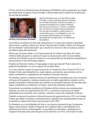 El Foro Social de la Deuda Externa de Honduras (FOSDEH) realiza actualmente un estudio
para determinar el impacto fiscal favorable o desfavorable para el estado tras la aplicación
de este tipo de medidas.
                                         Quieren determinar que es lo que deja de captar
                                         el Estado y cuánto realmente genera en términos
                                         de actividad económica, términos de empleo, si
                                         compensa la pérdida de ese ingreso tributario,
                                         dijo uno de sus directivos. A priori, se establece
                                         que el Estado no ha tenido mayores beneficios
                                         con este tipo de medidas y mucho menos los
                                         consumidores que se ven obligados a vivir con
                                         un mercado distorsionado por la ambición
                                         desmedida de los empresarios y la indiferencia
Raf Flores, sub-coordinador del FOSDEH   del gobierno.
Las políticas económicas no han sido nada positivas. Lo único que estamos exportando
ahora mismo es pobres, pobres que "huyen" del país hacia Estados Unidos en la búsqueda
del mal llamado "sueño americano" que a muchos les trunca la vida en el penoso camino
que deben seguir para alcanzarlo.
Pobres que no tienen trabajo o si lo tienen ganan de los salarios más bajos de Centro
América (tabla de precios y salarios) los que no alcanzan para cubrir las necesidades
mínimas de la familia ya que los mismos se ven encarecidos por las políticas monopólicas y
proteccionistas a favor de la gran empresa.
Estudios de Naciones Unidas en Tegucigalpa revelan que más del 70 por ciento de la
población hondureña vive con un ingreso de un dólar diario.
Y en este contexto surgen las negociaciones de un Tratado de Libre Comercio (TLC) con
Estados Unidos oportunidad de oro, según algunos economistas, para terminar con los
grupos monopólicos y oligopólicos que manejan el mercado nacional.
No obstante, quienes se oponen al proceso de globalización consideran que esta es la puerta
al fracaso de la pequeña y mediana empresa que no tendrá capacidad de competir con los
grandes monopolios internacionales que esperan con ansiedad la apertura de mercados para
seguir extendiendo sus tentáculos a lo largo y ancho del continente americano.
Economistas recomiendan al gobierno de Honduras definir primero una estrategia para
enfrentar con éxito las negociaciones del TLC y su posterior inserción en el mundo
globalizado de la economía, caso contrario, vaticinan, el país está condenado al fracaso.
También reconocen los primeros frutos del proceso de negociación de un TLC con Estados
Unidos que obliga a los países centroamericanos a aprobar leyes antimonopólicas antes de
la entrada en vigencia del mismo, prevista para el año 2005.
En Honduras ya se está hablando del tema y con mayores opciones de que la propuesta
llegue a buen término. Desde el Programa de Competitividad se está hablando de la
elaboración de una ley antimonopolios, la que deberá ser discutida y aprobada por el
Congreso Nacional como parte del proceso de inserción en el TLC con Estados Unidos.
 