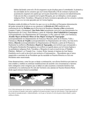 habían declarado como tal a fin de asegurarse un pie de playa para el contrabando, la piratería y
        las actividades de los corsarios que esa Corona financiaba a fin de sostener el proceso de
        acumulación originario de capital que servía para desarrollar su proceso de industrialización.
        Cada uno de ellas a excepción de la región Mosquita, por ser inhóspita y existir grupos
        indígenas Pech, Tawakhas y Misquitos de fuerte resistencia apoyados por los corsarios o piratas
        quienes a su vez eran apoyados por la Corona Inglesa.

Honduras estaba dividida en Partidos los que a su vez se dividían en Parroquias (demostración
del poder terrenal de la Iglesia en ese entonces); la División de 1582 establecía así la
conformación de los Partidos para la Provincia de Honduras: Gracias a Dios actualmente
Lempira, Copán y Ocotepeque), San Pedro Sula (actualmente cerca de lo que denominados los
Departamentos de Cortes, Santa Bárbara y parte de Atlántida); Real Valladolid de Comayagua
(correspondiendo a los Departamentos de Comayagua, La Paz, parte de Valle y de Choluteca),
Alcaldía Mayor del Real de Minas de San Miguel Arcángel de Tegucigalpa
(correspondiéndole los Departamentos de Francisco Morazán, parte de El Paraíso, Valle y
Choluteca); Puerto de Trujillo (correspondiéndole los Departamentos de Colón y las Islas de la
Bahía), Olancho (correspondiéndole los Departamentos de Olancho y parte de El Paraíso) y
finalmente la conflictiva Provincia o Región de Taguzgalpa, este territorio que corresponde a
la Mosquitia Hondureño-Nicaragüense en conflicto en aquella época con la Corona Inglesa y
los pobladores indígenas Pech, Tawakhas y Misquitos lo cual se resolvió tras el Tratado
Clayton - Bulwer1 y el Tratado Cruz - Lennox Wyke2 durante el régimen de José Santos
Guardiola con lo cual se devolvió este territorio a Centroamérica. – Recordemos que el único
magnicidio o asesinato de un Presidente que ha sucedido en Nuestra Historia es el de este
Presidente antes mencionado.

Estas demarcaciones, como las que se darán a continuación, son efectos históricos por tanto no
eran estables y estaban en continuas modificaciones de acuerdo a las circunstancias o factores
tanto endógenos como exógenos que se daban en cada coyuntura o momento histórico han
contribuido a la conformación No sólo del Territorio sino además de Nuestra Historia Patria
desde aquel entonces hasta la actualidad.




Con el Descubrimiento de la América se inicia el proceso de Globalización de la Economía Capitalista con la cual
se nos incorpora al mundo como países suplidores de materia prima y mano de obra barata y como importadores
de productos manufacturados e industrializados, con lo que se iniciara el ciclo de países desarrollados y países
subdesarrollados.
 