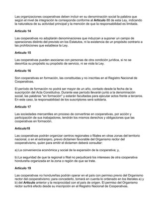 Las organizaciones cooperativas deben incluir en su denominación social la palabra que
según el nivel de integración le corresponde conforme al Artículo 88 de esta Ley, indicando
la naturaleza de su actividad principal y la mención de que la responsabilidad es limitada.

Artículo 14

Las cooperativas no adoptarán denominaciones que induzcan a suponer un campo de
operaciones distinto del previsto en los Estatutos, ni la existencia de un propósito contrario a
las prohibiciones que establece la Ley.

Artículo 15

Las cooperativas pueden asociarse con personas de otra condición jurídica, si no se
desvirtúa su propósito su propósito de servicio, ni se viola la Ley.

Artículo 16

Son cooperativas en formación, las constituidas y no inscritas en el Registro Nacional de
Cooperativas.

El período de formación no podrá ser mayor de un año, contado desde la fecha de la
suscripción del Acta Constitutiva. Durante ese período llevarán junto a la denominación
social, las palabras "en formación" y estarán facultadas para ejecutar actos frente a terceros.
En este caso, la responsabilidad de los suscriptores será solidaria.

Artículo 17

Las sociedades mercantiles en proceso de convertirse en cooperativas, por acción y
participación de sus trabajadores, tendrán los mismos derechos y obligaciones que las
cooperativas en formación.

Artículo18

Las cooperativas podrán organizar centros regionales o filiales en otras zonas del territorio
nacional, o en el extranjero, previo dictamen favorable del Organismo rector del
cooperativismo, quien para emitir el dictamen deberá consultar:

a) La conveniencia económica y social de la expansión de la cooperativa; y,

b) La seguridad de que la regional o filial no perjudicará los intereses de otra cooperativa
hondureña organizada en la zona o región de que se trate.

Artículo 19

Las cooperativas no hondureñas podrán operar en el país con permiso previo del Organismo
rector del cooperativismo; para concederlo, tomará en cuenta lo ordenado en los literales a) y
b) del Artículo anterior y la reciprocidad con el país de origen. El permiso del Organismo
rector surtirá efecto desde su inscripción en el Registro Nacional de Cooperativas.
 