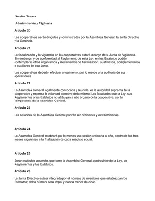 Sección Tercera

Administración y Vigilancia

Artículo 20

Las cooperativas serán dirigidas y administradas por la Asamblea General, la Junta Directiva
y la Gerencia.

Artículo 21

La fiscalización y la vigilancia en las cooperativas estará a cargo de la Junta de Vigilancia.
Sin embargo, y de conformidad al Reglamento de esta Ley, en los Estatutos podrán
contemplarse otros organismos y mecanismos de fiscalización, sustitutivos, complementarios
o auxiliares de esa Junta.

Las cooperativas deberán efectuar anualmente, por lo menos una auditoria de sus
operaciones.

Artículo 22

La Asamblea General legalmente convocada y reunida, es la autoridad suprema de la
cooperativa y expresa la voluntad colectiva de la misma. Las facultades que la Ley, sus
Reglamentos o los Estatutos no atribuyan a otro órgano de la cooperativa, serán
competencia de la Asamblea General.

Artículo 23

Las sesiones de la Asamblea General podrán ser ordinarias y extraordinarias.



Artículo 24

La Asamblea General celebrará por lo menos una sesión ordinaria al año, dentro de los tres
meses siguientes a la finalización de cada ejercicio social.



Artículo 25

Serán nulos los acuerdos que tome la Asamblea General, contraviniendo la Ley, los
Reglamentos y los Estatutos.

Artículo 26

La Junta Directiva estará integrada por el número de miembros que establezcan los
Estatutos; dicho número será impar y nunca menor de cinco.
 