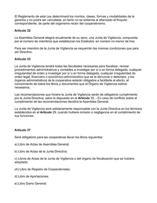 El Reglamento de esta Ley determinará los montos, clases, formas y modalidades de la
garantía y no podrá ser cancelada, en tanto no se extienda al afianzado el finiquito
correspondiente, de parte del organismo rector del cooperativismo.

Artículo 32

La Asamblea General elegirá anualmente de su seno, una Junta de Vigilancia, compuesta
por el número de miembros que establezcan los Estatutos, en número no menor de tres.

Para ser miembro de la Junta de Vigilancia se requerirán las mismas condiciones que para
ser Directivo.

Artículo 33

La Junta de Vigilancia tendrá todas las facultades necesarias para fiscalizar, revisar
procedimientos administrativos y contables a investigar por sí o en forma delegada, cualquier
irregularidad de orden a investigar por sí o en forma delegada, cualquier irregularidad de
orden legal, financiero o económico-administrativo que se le denuncie o detectare, y los
órganos administrativos de la cooperativa estarán obligados a facilitarle al efecto, el
conocimiento de todos los libros y documentos que el Órgano de Vigilancia estime
necesarios.

Las recomendaciones que hiciere la Junta de Vigilancia serán de obligatorio cumplimiento
por la Junta Directiva, salvo lo dispuesto en el Artículo 35. - En caso de conflicto sobre el
cumplimiento de las recomendaciones decidirá la Asamblea General.

La Junta de Vigilancia será solidariamente responsable con la Junta Directiva en los términos
establecidos en el Artículo 29, cuando hubiere omisión o negligencia en el cumplimiento de
sus funciones.



Artículo 37

Será obligatorio para las cooperativas llevar los libros siguientes:

a) Libro de Actas de Asamblea General;

b) Libro de Actas de la Junta Directiva;

c) Libros de Actas de la Junta de Vigilancia o del órgano de fiscalización que se hubiere
adoptado;

ch) Libro de Registro de Cooperativistas;

d) Libro de Aportaciones;

e) Libro Diario General;
 