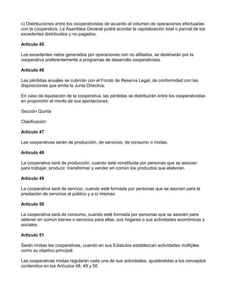 c) Distribuciones entre los cooperativistas de acuerdo al volumen de operaciones efectuadas
con la cooperativa. La Asamblea General podrá acordar la capitalización total o parcial de los
excedentes distribuidos y no pagados.

Artículo 45

Los excedentes netos generados por operaciones con no afiliados, se destinarán por la
cooperativa preferentemente a programas de desarrollo cooperativista.

Artículo 46

Las pérdidas anuales se cubrirán con el Fondo de Reserva Legal, de conformidad con las
disposiciones que emita la Junta Directiva.

En caso de liquidación de la cooperativa, las pérdidas se distribuirán entre los cooperativistas
en proporción al monto de sus aportaciones.

Sección Quinta

Clasificación

Artículo 47

Las cooperativas serán de producción, de servicios, de consumo o mixtas.

Artículo 48

La cooperativa será de producción, cuando esté constituida por personas que se asocian
para trabajar, producir, transformar y vender en común los productos que elaboran.

Artículo 49

La cooperativa será de servicio, cuando esté formada por personas que se asocien para la
prestación de servicios al público y a sí mismas.

Artículo 50

La cooperativa será de consumo, cuando esté formada por personas que se asocien para
obtener en común bienes o servicios para ellas, sus hogares o sus actividades económicas y
sociales.

Artículo 51

Serán mixtas las cooperativas, cuando en sus Estatutos establezcan actividades múltiples
como su objetivo principal.

Las cooperativas mixtas regularán cada una de sus actividades, ajustándolas a los conceptos
contenidos en los Artículos 48, 49 y 50.
 