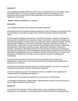 Artículo 52

Las cooperativas deberán utilizar los servicios de sus cooperativistas en los trabajos, obras
que emprendieren y servicios que presten. Excepcionalmente, las cooperativas de
producción podrán ocupar mano de obra asalariada, en los casos que determine el
Reglamento de esta Ley.

Régimen tributario-prohibiciones y sanciones

Artículo 56

Las cooperativas gozarán de las exenciones fiscales siguientes:

a) Exoneración de los impuestos fiscales que graven la renta, los bienes y las operaciones de
las cooperativas. Se exceptúa el pago de las contribuciones para régimen de seguridad
social;

b) Exoneración de derechos arancelarios, incluyendo el consular, impuestos y recargos de
aduana sobre la importación de maquinaria, equipo, herramientas, vehículos de trabajo y de
transporte de pasajeros, motores, accesorios, repuestos, útiles y enseres de trabajo, semillas
seleccionadas, fertilizantes, insecticidas, herbicidas, fungicidas, pesticidas, animales de
reproducción y materias primas, que necesiten las cooperativas para contribuir al desarrollo
de la agricultura, selvicultura, apicultura, pesca, agroindustria, ganadería, transporte e
industria, incluyendo en esta última expresión la industria de la construcción de casas para
asociados de cooperativas, de vivienda legalmente organizadas o programas de vivienda que
desarrollen las cooperativas para sus miembros, siempre que tales artículos o medios no se
produzcan o manufacturen en el país o que la producción nacional no satisfaga sus
necesidades.

Igualmente las cooperativas de servicio de consumo gozarán de las excepciones
mencionadas en este inciso en la importación de bienes necesarios para la prestación de
servicios a sus miembros;

c) Del pago de impuestos sobre donaciones, herencias y legados, que reciban de parte de
cualquier persona natural o jurídica, hondureña o extranjera;

ch) De los impuestos que graven la tradición de bienes inmuebles en los programas de
vivienda cuando la cooperativa sea tradente; y,

d) Exoneración de impuestos de exportación para productos no tradicionales.

La Secretaría de Hacienda y Crédito Público reglamentará la concesión de las franquicias a
que se refiere el literal b) de este Artículo.

Artículo 57

La Secretaría de Hacienda y Crédito Público podrá revocar, suspender o restringir las
exenciones a una cooperativa, al comprobarse por el Instituto Hondureño de Cooperativas
 