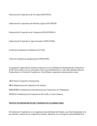 Federación de Cooperativas de Vivienda (FEHCOVIL)



Federación de Cooperativas de Reforma Agraria (FECORAH)



Federación de Cooperativas de Transporte (FENACOTRAL)



Federación de Cooperativas Agro-Forestales (FEHCAFOR)



Central de Cooperativas Cafetaleras (CCCAH)



Unión de Cooperativas agropecuarias (UNIOCOOP)



El organismo cúpula del movimiento cooperativo es la Confederación Hondureña de Cooperativas
(CHC) (de acuerdo a la Ley sólo puede existir una Confederación) y a ella están afiliadas todas las
Federaciones y la Unión de Cooperativas. Está afiliada a organismos internacionales como:



ACI Alianza Cooperativa Internacional

OCA Organización de Cooperativas de América

COLACOT Confederación Latinoamericana de Cooperativas de Trabajadores

CCCCA Confederación de Cooperativas del Caribe y Centro América.



INSTITUTO HONDUREÑO DE COOPERATIVAS (IHDECOOP)



El Instituto de Cooperativas es un organismo descentralizado del Estado, cuya función principal es la
de controlar y supervisar las cooperativas del país; además la Ley le otorga la responsabilidad de la
 