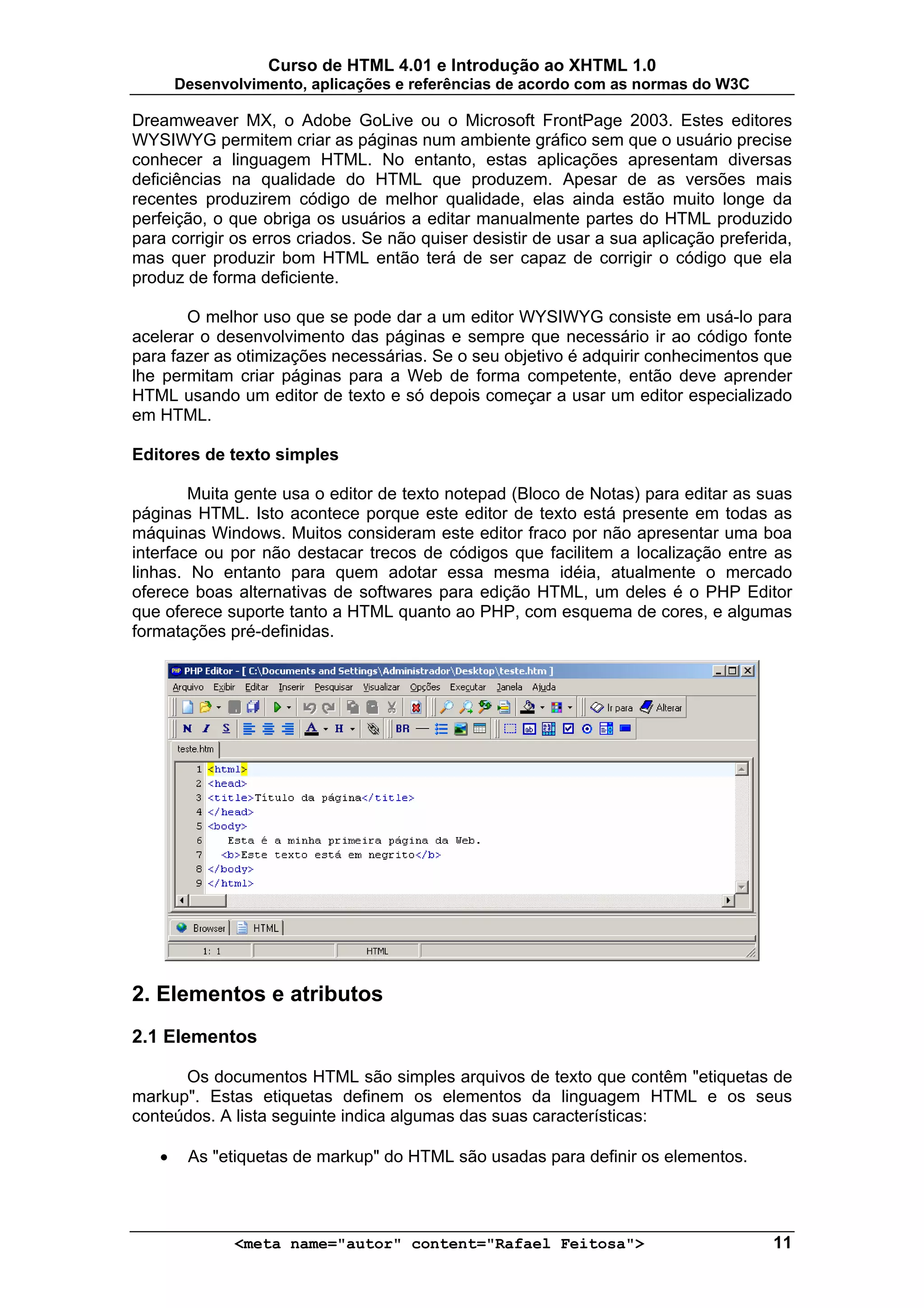 Curso de HTML 4.01 e Introdução ao XHTML 1.0
       Desenvolvimento, aplicações e referências de acordo com as normas do W3C

Dreamweaver MX, o Adobe GoLive ou o Microsoft FrontPage 2003. Estes editores
WYSIWYG permitem criar as páginas num ambiente gráfico sem que o usuário precise
conhecer a linguagem HTML. No entanto, estas aplicações apresentam diversas
deficiências na qualidade do HTML que produzem. Apesar de as versões mais
recentes produzirem código de melhor qualidade, elas ainda estão muito longe da
perfeição, o que obriga os usuários a editar manualmente partes do HTML produzido
para corrigir os erros criados. Se não quiser desistir de usar a sua aplicação preferida,
mas quer produzir bom HTML então terá de ser capaz de corrigir o código que ela
produz de forma deficiente.

       O melhor uso que se pode dar a um editor WYSIWYG consiste em usá-lo para
acelerar o desenvolvimento das páginas e sempre que necessário ir ao código fonte
para fazer as otimizações necessárias. Se o seu objetivo é adquirir conhecimentos que
lhe permitam criar páginas para a Web de forma competente, então deve aprender
HTML usando um editor de texto e só depois começar a usar um editor especializado
em HTML.

Editores de texto simples

        Muita gente usa o editor de texto notepad (Bloco de Notas) para editar as suas
páginas HTML. Isto acontece porque este editor de texto está presente em todas as
máquinas Windows. Muitos consideram este editor fraco por não apresentar uma boa
interface ou por não destacar trecos de códigos que facilitem a localização entre as
linhas. No entanto para quem adotar essa mesma idéia, atualmente o mercado
oferece boas alternativas de softwares para edição HTML, um deles é o PHP Editor
que oferece suporte tanto a HTML quanto ao PHP, com esquema de cores, e algumas
formatações pré-definidas.




2. Elementos e atributos
2.1 Elementos

      Os documentos HTML são simples arquivos de texto que contêm "etiquetas de
markup". Estas etiquetas definem os elementos da linguagem HTML e os seus
conteúdos. A lista seguinte indica algumas das suas características:

   •    As "etiquetas de markup" do HTML são usadas para definir os elementos.




              <meta name="autor" content="Rafael Feitosa">                            11
 