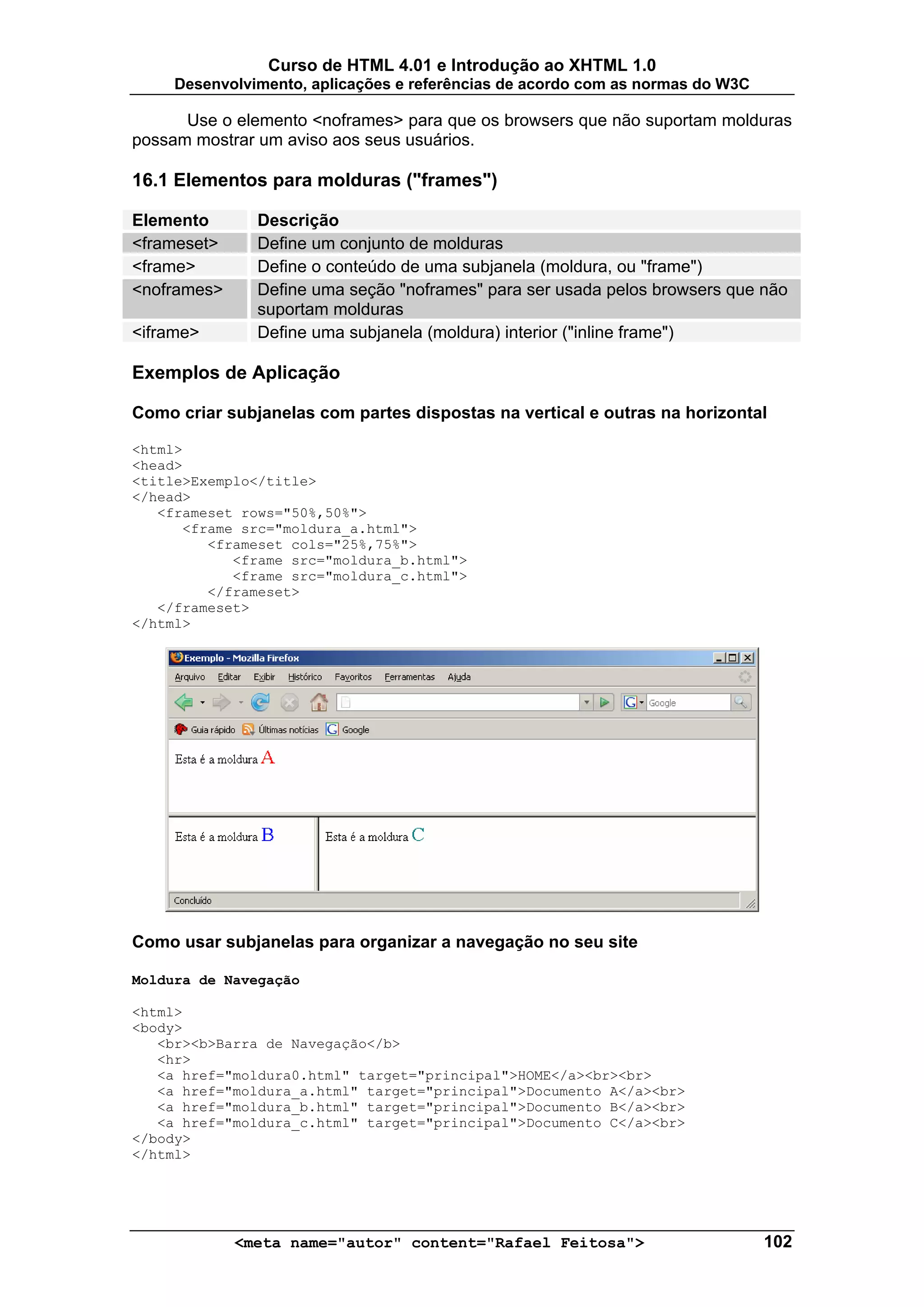Curso de HTML 4.01 e Introdução ao XHTML 1.0
     Desenvolvimento, aplicações e referências de acordo com as normas do W3C

      Use o elemento <noframes> para que os browsers que não suportam molduras
possam mostrar um aviso aos seus usuários.

16.1 Elementos para molduras ("frames")

Elemento       Descrição
<frameset>     Define um conjunto de molduras
<frame>        Define o conteúdo de uma subjanela (moldura, ou "frame")
<noframes>     Define uma seção "noframes" para ser usada pelos browsers que não
               suportam molduras
<iframe>       Define uma subjanela (moldura) interior ("inline frame")

Exemplos de Aplicação

Como criar subjanelas com partes dispostas na vertical e outras na horizontal

<html>
<head>
<title>Exemplo</title>
</head>
   <frameset rows="50%,50%">
      <frame src="moldura_a.html">
         <frameset cols="25%,75%">
            <frame src="moldura_b.html">
            <frame src="moldura_c.html">
         </frameset>
   </frameset>
</html>




Como usar subjanelas para organizar a navegação no seu site

Moldura de Navegação

<html>
<body>
   <br><b>Barra de Navegação</b>
   <hr>
   <a href="moldura0.html" target="principal">HOME</a><br><br>
   <a href="moldura_a.html" target="principal">Documento A</a><br>
   <a href="moldura_b.html" target="principal">Documento B</a><br>
   <a href="moldura_c.html" target="principal">Documento C</a><br>
</body>
</html>




             <meta name="autor" content="Rafael Feitosa">                       102
 