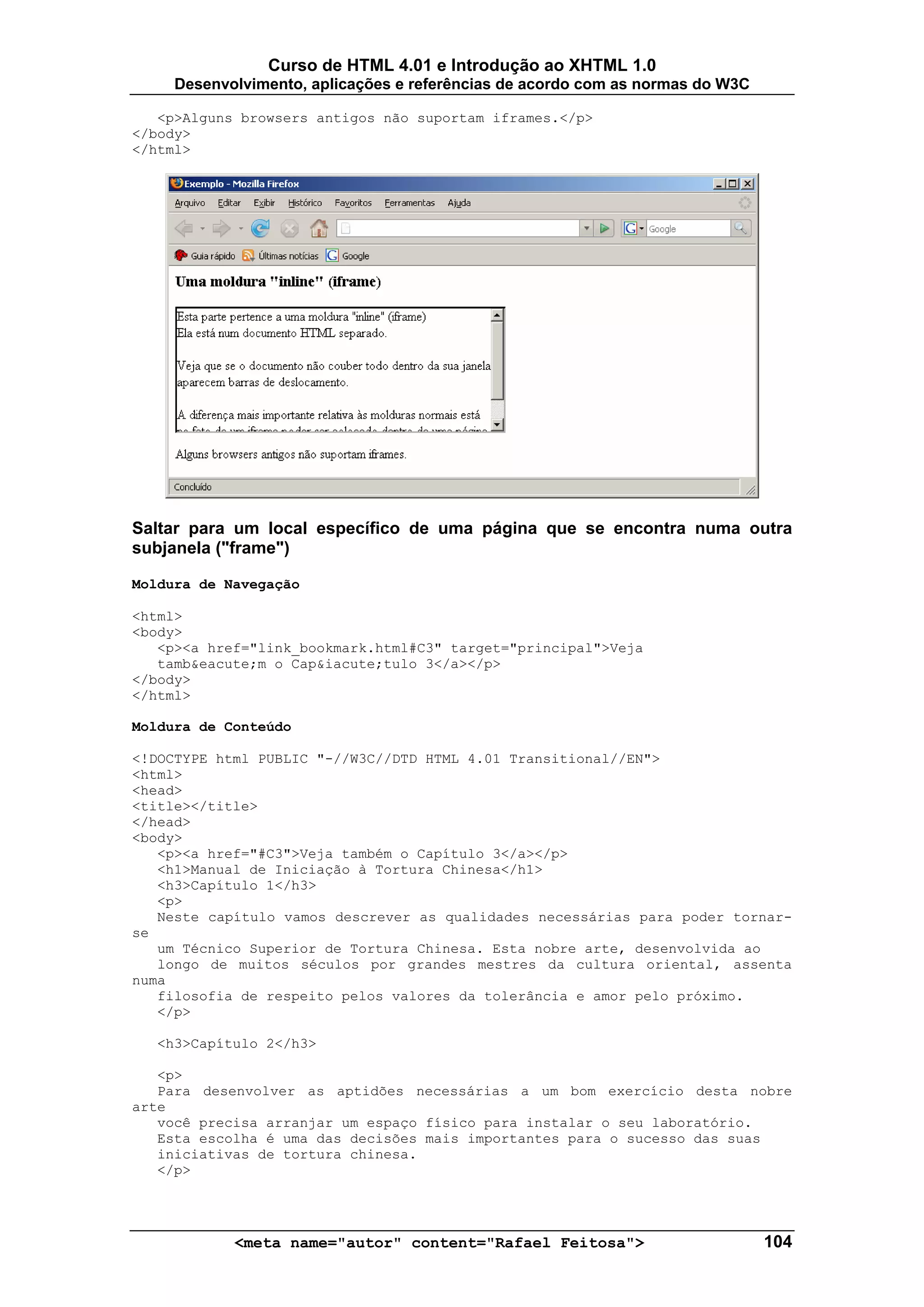Curso de HTML 4.01 e Introdução ao XHTML 1.0
     Desenvolvimento, aplicações e referências de acordo com as normas do W3C

   <p>Alguns browsers antigos não suportam iframes.</p>
</body>
</html>




Saltar para um local específico de uma página que se encontra numa outra
subjanela ("frame")

Moldura de Navegação

<html>
<body>
   <p><a href="link_bookmark.html#C3" target="principal">Veja
   tamb&eacute;m o Cap&iacute;tulo 3</a></p>
</body>
</html>

Moldura de Conteúdo

<!DOCTYPE html PUBLIC "-//W3C//DTD HTML 4.01 Transitional//EN">
<html>
<head>
<title></title>
</head>
<body>
   <p><a href="#C3">Veja também o Capítulo 3</a></p>
   <h1>Manual de Iniciação à Tortura Chinesa</h1>
   <h3>Capítulo 1</h3>
   <p>
   Neste capítulo vamos descrever as qualidades necessárias para poder tornar-
se
   um Técnico Superior de Tortura Chinesa. Esta nobre arte, desenvolvida ao
   longo de muitos séculos por grandes mestres da cultura oriental, assenta
numa
   filosofia de respeito pelos valores da tolerância e amor pelo próximo.
   </p>

  <h3>Capítulo 2</h3>

   <p>
   Para desenvolver as aptidões necessárias a um bom exercício desta nobre
arte
   você precisa arranjar um espaço físico para instalar o seu laboratório.
   Esta escolha é uma das decisões mais importantes para o sucesso das suas
   iniciativas de tortura chinesa.
   </p>




            <meta name="autor" content="Rafael Feitosa">                        104
 
