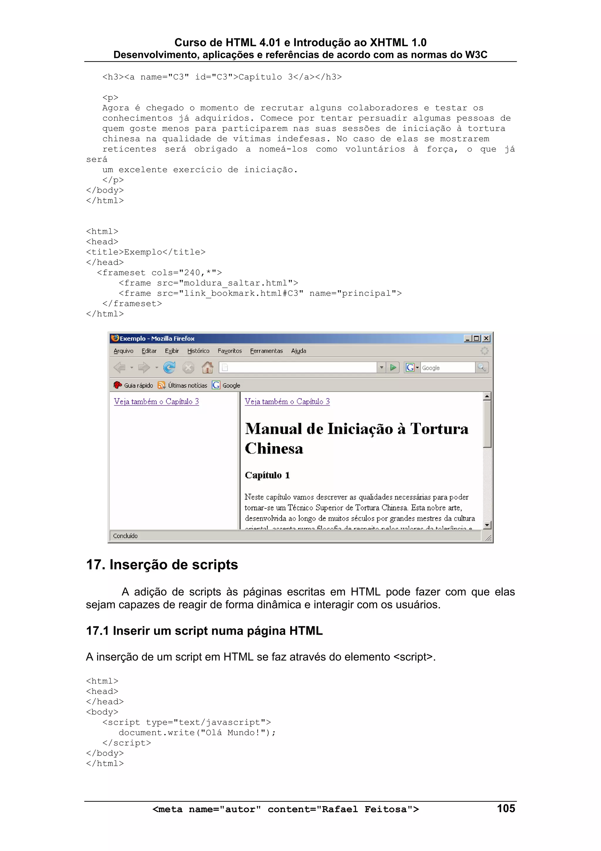 Curso de HTML 4.01 e Introdução ao XHTML 1.0
     Desenvolvimento, aplicações e referências de acordo com as normas do W3C

   <h3><a name="C3" id="C3">Capítulo 3</a></h3>

   <p>
   Agora é chegado o momento de recrutar alguns colaboradores e testar os
   conhecimentos já adquiridos. Comece por tentar persuadir algumas pessoas de
   quem goste menos para participarem nas suas sessões de iniciação à tortura
   chinesa na qualidade de vítimas indefesas. No caso de elas se mostrarem
   reticentes será obrigado a nomeá-los como voluntários à força, o que já
será
   um excelente exercício de iniciação.
   </p>
</body>
</html>


<html>
<head>
<title>Exemplo</title>
</head>
  <frameset cols="240,*">
      <frame src="moldura_saltar.html">
      <frame src="link_bookmark.html#C3" name="principal">
   </frameset>
</html>




17. Inserção de scripts
       A adição de scripts às páginas escritas em HTML pode fazer com que elas
sejam capazes de reagir de forma dinâmica e interagir com os usuários.

17.1 Inserir um script numa página HTML

A inserção de um script em HTML se faz através do elemento <script>.

<html>
<head>
</head>
<body>
   <script type="text/javascript">
      document.write("Olá Mundo!");
   </script>
</body>
</html>




            <meta name="autor" content="Rafael Feitosa">                        105
 