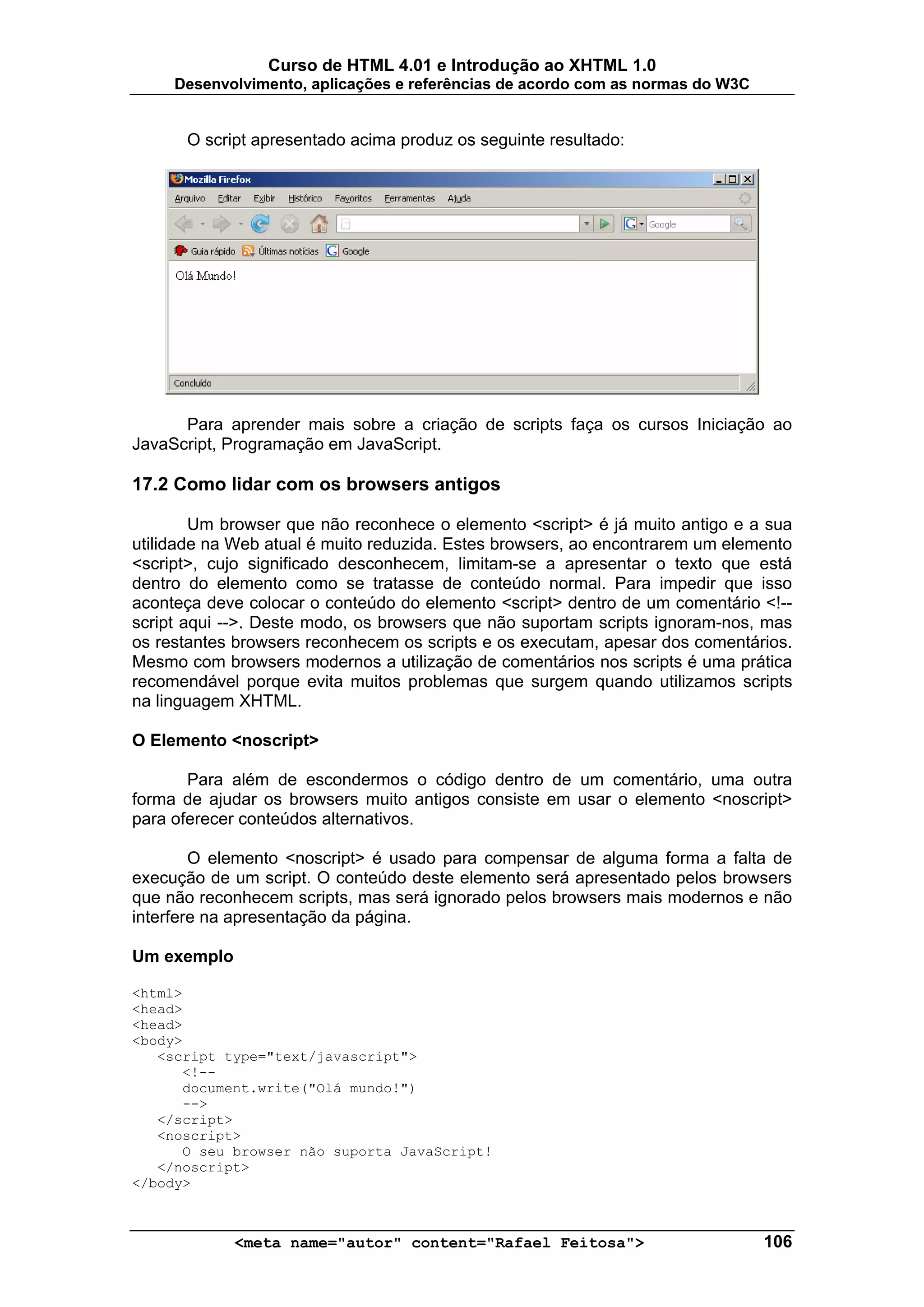Curso de HTML 4.01 e Introdução ao XHTML 1.0
     Desenvolvimento, aplicações e referências de acordo com as normas do W3C


      O script apresentado acima produz os seguinte resultado:




      Para aprender mais sobre a criação de scripts faça os cursos Iniciação ao
JavaScript, Programação em JavaScript.

17.2 Como lidar com os browsers antigos

        Um browser que não reconhece o elemento <script> é já muito antigo e a sua
utilidade na Web atual é muito reduzida. Estes browsers, ao encontrarem um elemento
<script>, cujo significado desconhecem, limitam-se a apresentar o texto que está
dentro do elemento como se tratasse de conteúdo normal. Para impedir que isso
aconteça deve colocar o conteúdo do elemento <script> dentro de um comentário <!--
script aqui -->. Deste modo, os browsers que não suportam scripts ignoram-nos, mas
os restantes browsers reconhecem os scripts e os executam, apesar dos comentários.
Mesmo com browsers modernos a utilização de comentários nos scripts é uma prática
recomendável porque evita muitos problemas que surgem quando utilizamos scripts
na linguagem XHTML.

O Elemento <noscript>

       Para além de escondermos o código dentro de um comentário, uma outra
forma de ajudar os browsers muito antigos consiste em usar o elemento <noscript>
para oferecer conteúdos alternativos.

        O elemento <noscript> é usado para compensar de alguma forma a falta de
execução de um script. O conteúdo deste elemento será apresentado pelos browsers
que não reconhecem scripts, mas será ignorado pelos browsers mais modernos e não
interfere na apresentação da página.

Um exemplo

<html>
<head>
<head>
<body>
   <script type="text/javascript">
      <!--
      document.write("Olá mundo!")
      -->
   </script>
   <noscript>
      O seu browser não suporta JavaScript!
   </noscript>
</body>



             <meta name="autor" content="Rafael Feitosa">                       106
 