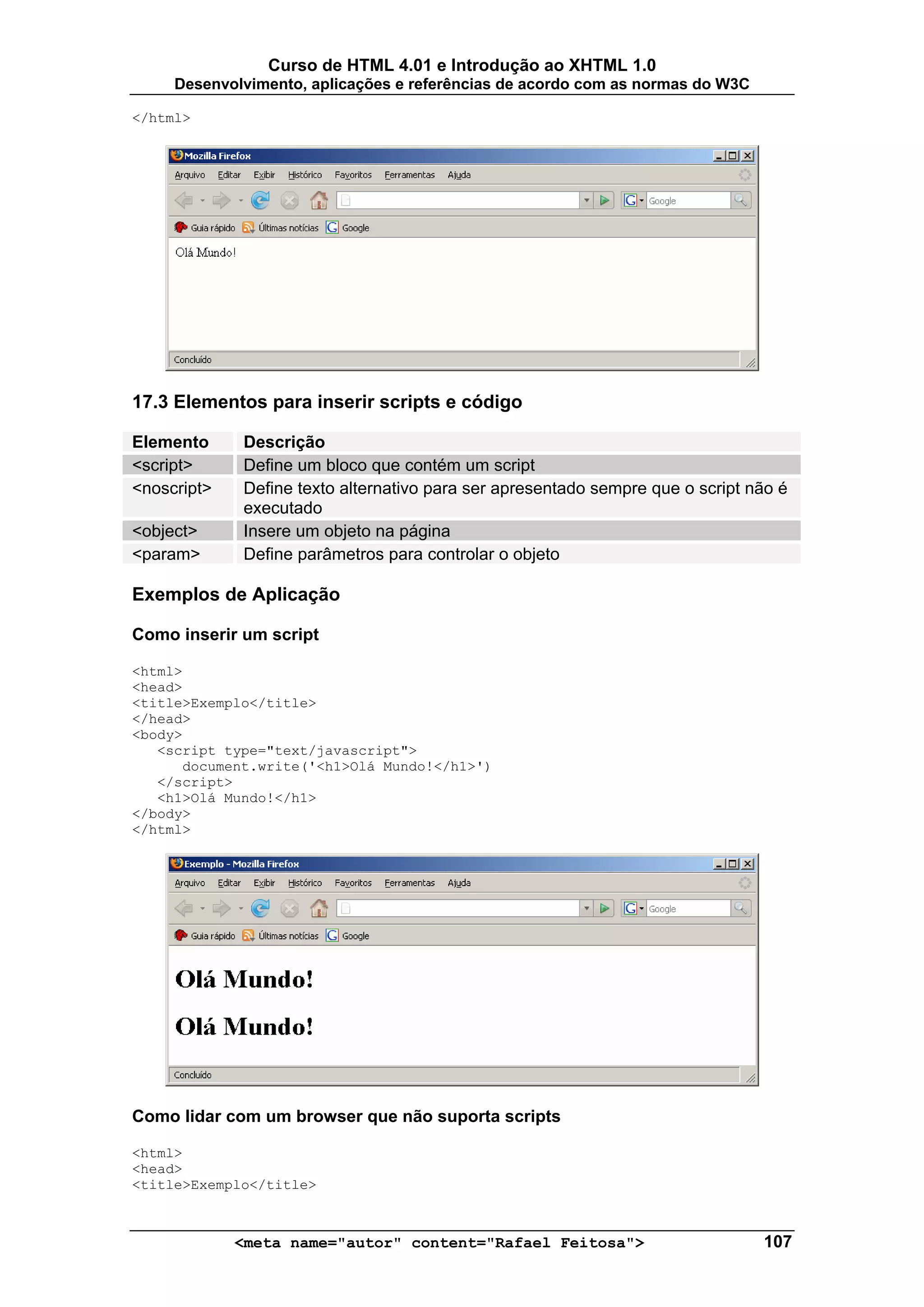 Curso de HTML 4.01 e Introdução ao XHTML 1.0
     Desenvolvimento, aplicações e referências de acordo com as normas do W3C

</html>




17.3 Elementos para inserir scripts e código

Elemento     Descrição
<script>     Define um bloco que contém um script
<noscript>   Define texto alternativo para ser apresentado sempre que o script não é
             executado
<object>     Insere um objeto na página
<param>      Define parâmetros para controlar o objeto

Exemplos de Aplicação

Como inserir um script

<html>
<head>
<title>Exemplo</title>
</head>
<body>
   <script type="text/javascript">
      document.write('<h1>Olá Mundo!</h1>')
   </script>
   <h1>Olá Mundo!</h1>
</body>
</html>




Como lidar com um browser que não suporta scripts

<html>
<head>
<title>Exemplo</title>



             <meta name="autor" content="Rafael Feitosa">                       107
 