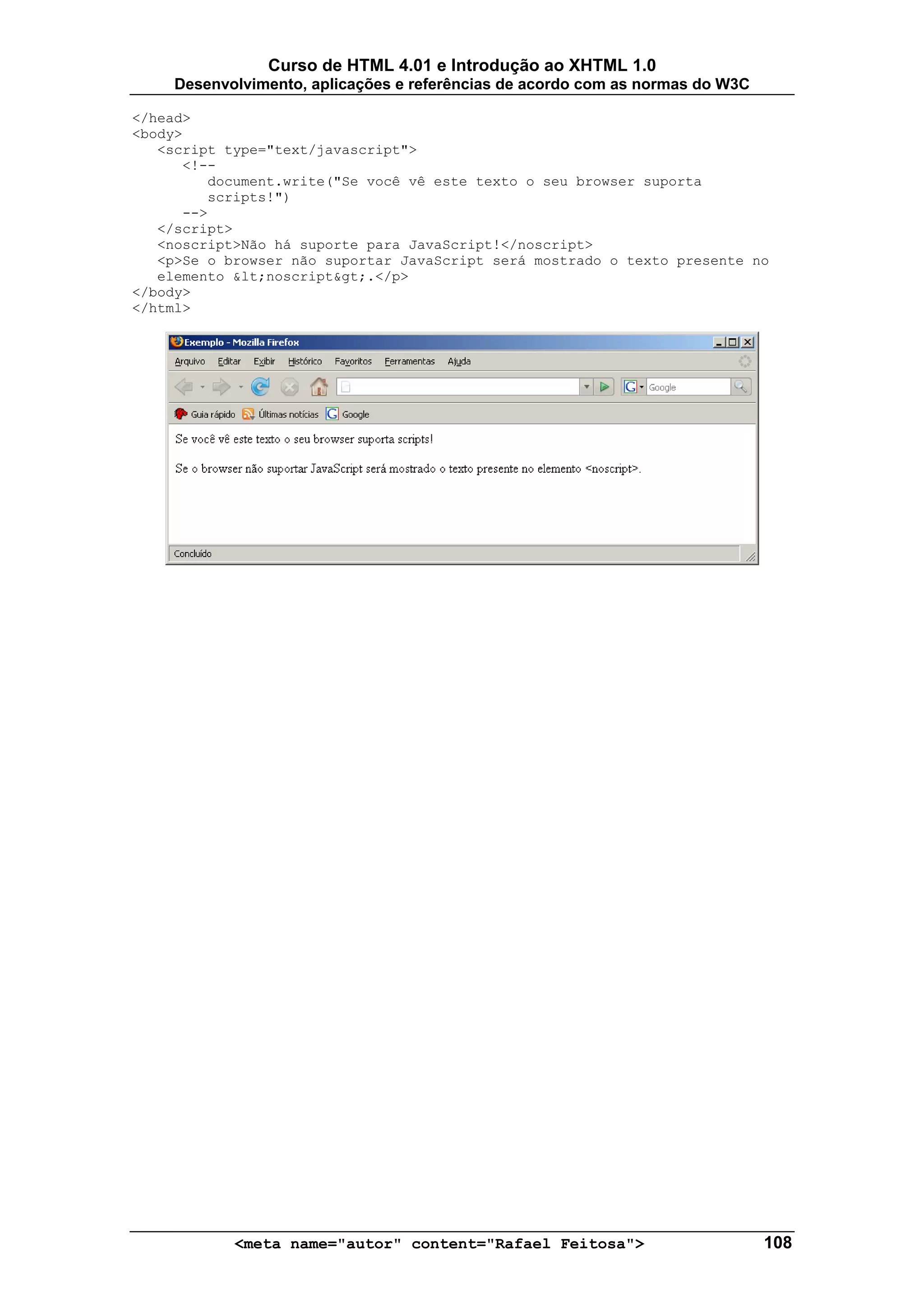 Curso de HTML 4.01 e Introdução ao XHTML 1.0
     Desenvolvimento, aplicações e referências de acordo com as normas do W3C

</head>
<body>
   <script type="text/javascript">
      <!--
         document.write("Se você vê este texto o seu browser suporta
         scripts!")
      -->
   </script>
   <noscript>Não há suporte para JavaScript!</noscript>
   <p>Se o browser não suportar JavaScript será mostrado o texto presente no
   elemento &lt;noscript&gt;.</p>
</body>
</html>




            <meta name="autor" content="Rafael Feitosa">                        108
 