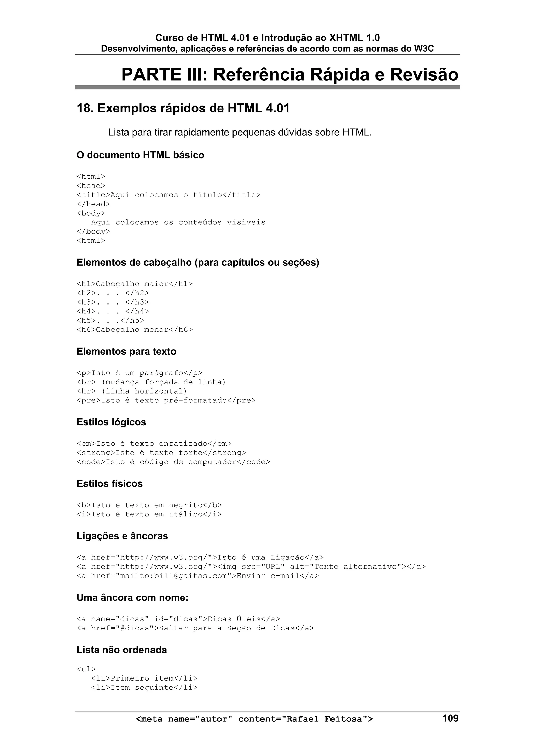 Curso de HTML 4.01 e Introdução ao XHTML 1.0
     Desenvolvimento, aplicações e referências de acordo com as normas do W3C


          PARTE III: Referência Rápida e Revisão
18. Exemplos rápidos de HTML 4.01
       Lista para tirar rapidamente pequenas dúvidas sobre HTML.

O documento HTML básico

<html>
<head>
<title>Aqui colocamos o título</title>
</head>
<body>
   Aqui colocamos os conteúdos visíveis
</body>
<html>

Elementos de cabeçalho (para capítulos ou seções)

<h1>Cabeçalho maior</h1>
<h2>. . . </h2>
<h3>. . . </h3>
<h4>. . . </h4>
<h5>. . .</h5>
<h6>Cabeçalho menor</h6>

Elementos para texto

<p>Isto é um parágrafo</p>
<br> (mudança forçada de linha)
<hr> (linha horizontal)
<pre>Isto é texto pré-formatado</pre>

Estilos lógicos

<em>Isto é texto enfatizado</em>
<strong>Isto é texto forte</strong>
<code>Isto é código de computador</code>

Estilos físicos

<b>Isto é texto em negrito</b>
<i>Isto é texto em itálico</i>

Ligações e âncoras

<a href="http://www.w3.org/">Isto é uma Ligação</a>
<a href="http://www.w3.org/"><img src="URL" alt="Texto alternativo"></a>
<a href="mailto:bill@gaitas.com">Enviar e-mail</a>

Uma âncora com nome:

<a name="dicas" id="dicas">Dicas Úteis</a>
<a href="#dicas">Saltar para a Seção de Dicas</a>

Lista não ordenada
<ul>
   <li>Primeiro item</li>
   <li>Item seguinte</li>


             <meta name="autor" content="Rafael Feitosa">                       109
 