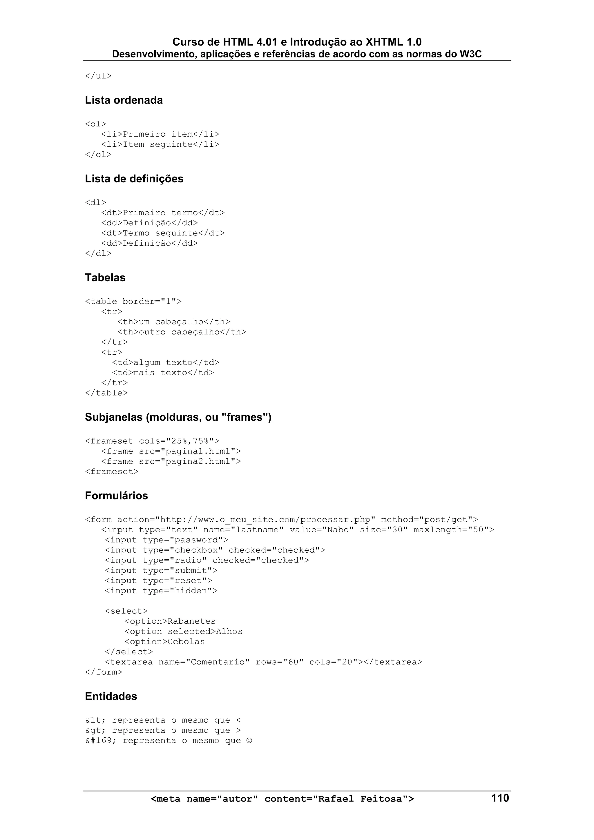 Curso de HTML 4.01 e Introdução ao XHTML 1.0
        Desenvolvimento, aplicações e referências de acordo com as normas do W3C

</ul>

Lista ordenada

<ol>
   <li>Primeiro item</li>
   <li>Item seguinte</li>
</ol>

Lista de definições

<dl>
   <dt>Primeiro termo</dt>
   <dd>Definição</dd>
   <dt>Termo seguinte</dt>
   <dd>Definição</dd>
</dl>

Tabelas

<table border="1">
   <tr>
      <th>um cabeçalho</th>
      <th>outro cabeçalho</th>
   </tr>
   <tr>
     <td>algum texto</td>
     <td>mais texto</td>
   </tr>
</table>

Subjanelas (molduras, ou "frames")

<frameset cols="25%,75%">
   <frame src="pagina1.html">
   <frame src="pagina2.html">
<frameset>

Formulários

<form action="http://www.o_meu_site.com/processar.php" method="post/get">
   <input type="text" name="lastname" value="Nabo" size="30" maxlength="50">
    <input type="password">
    <input type="checkbox" checked="checked">
    <input type="radio" checked="checked">
    <input type="submit">
    <input type="reset">
    <input type="hidden">

    <select>
        <option>Rabanetes
        <option selected>Alhos
        <option>Cebolas
    </select>
    <textarea name="Comentario" rows="60" cols="20"></textarea>
</form>

Entidades

&lt; representa o mesmo que <
&gt; representa o mesmo que >
&#169; representa o mesmo que ©




               <meta name="autor" content="Rafael Feitosa">                        110
 
