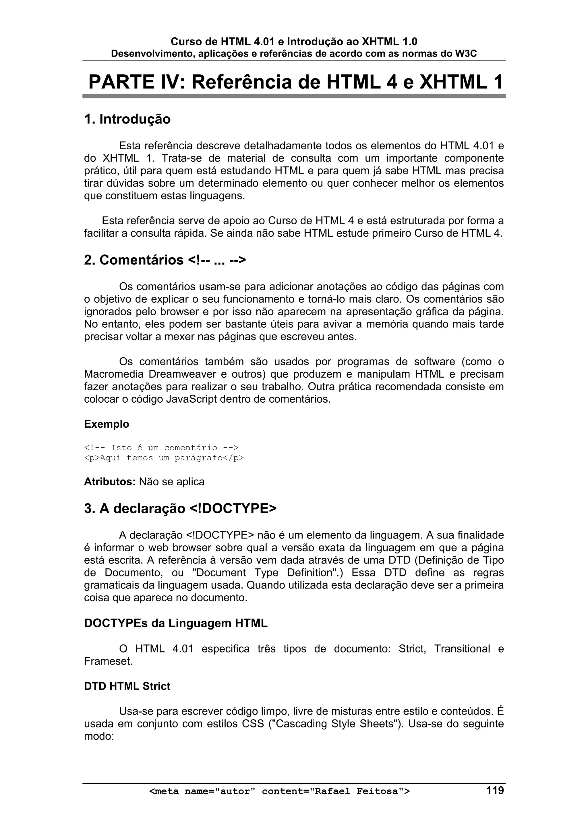 Curso de HTML 4.01 e Introdução ao XHTML 1.0
     Desenvolvimento, aplicações e referências de acordo com as normas do W3C


PARTE IV: Referência de HTML 4 e XHTML 1
1. Introdução
        Esta referência descreve detalhadamente todos os elementos do HTML 4.01 e
do XHTML 1. Trata-se de material de consulta com um importante componente
prático, útil para quem está estudando HTML e para quem já sabe HTML mas precisa
tirar dúvidas sobre um determinado elemento ou quer conhecer melhor os elementos
que constituem estas linguagens.

    Esta referência serve de apoio ao Curso de HTML 4 e está estruturada por forma a
facilitar a consulta rápida. Se ainda não sabe HTML estude primeiro Curso de HTML 4.

2. Comentários <!-- ... -->
        Os comentários usam-se para adicionar anotações ao código das páginas com
o objetivo de explicar o seu funcionamento e torná-lo mais claro. Os comentários são
ignorados pelo browser e por isso não aparecem na apresentação gráfica da página.
No entanto, eles podem ser bastante úteis para avivar a memória quando mais tarde
precisar voltar a mexer nas páginas que escreveu antes.

       Os comentários também são usados por programas de software (como o
Macromedia Dreamweaver e outros) que produzem e manipulam HTML e precisam
fazer anotações para realizar o seu trabalho. Outra prática recomendada consiste em
colocar o código JavaScript dentro de comentários.

Exemplo

<!-- Isto é um comentário -->
<p>Aqui temos um parágrafo</p>

Atributos: Não se aplica

3. A declaração <!DOCTYPE>
       A declaração <!DOCTYPE> não é um elemento da linguagem. A sua finalidade
é informar o web browser sobre qual a versão exata da linguagem em que a página
está escrita. A referência à versão vem dada através de uma DTD (Definição de Tipo
de Documento, ou "Document Type Definition".) Essa DTD define as regras
gramaticais da linguagem usada. Quando utilizada esta declaração deve ser a primeira
coisa que aparece no documento.

DOCTYPEs da Linguagem HTML

      O HTML 4.01 especifica três tipos de documento: Strict, Transitional e
Frameset.

DTD HTML Strict

      Usa-se para escrever código limpo, livre de misturas entre estilo e conteúdos. É
usada em conjunto com estilos CSS ("Cascading Style Sheets"). Usa-se do seguinte
modo:




             <meta name="autor" content="Rafael Feitosa">                         119
 