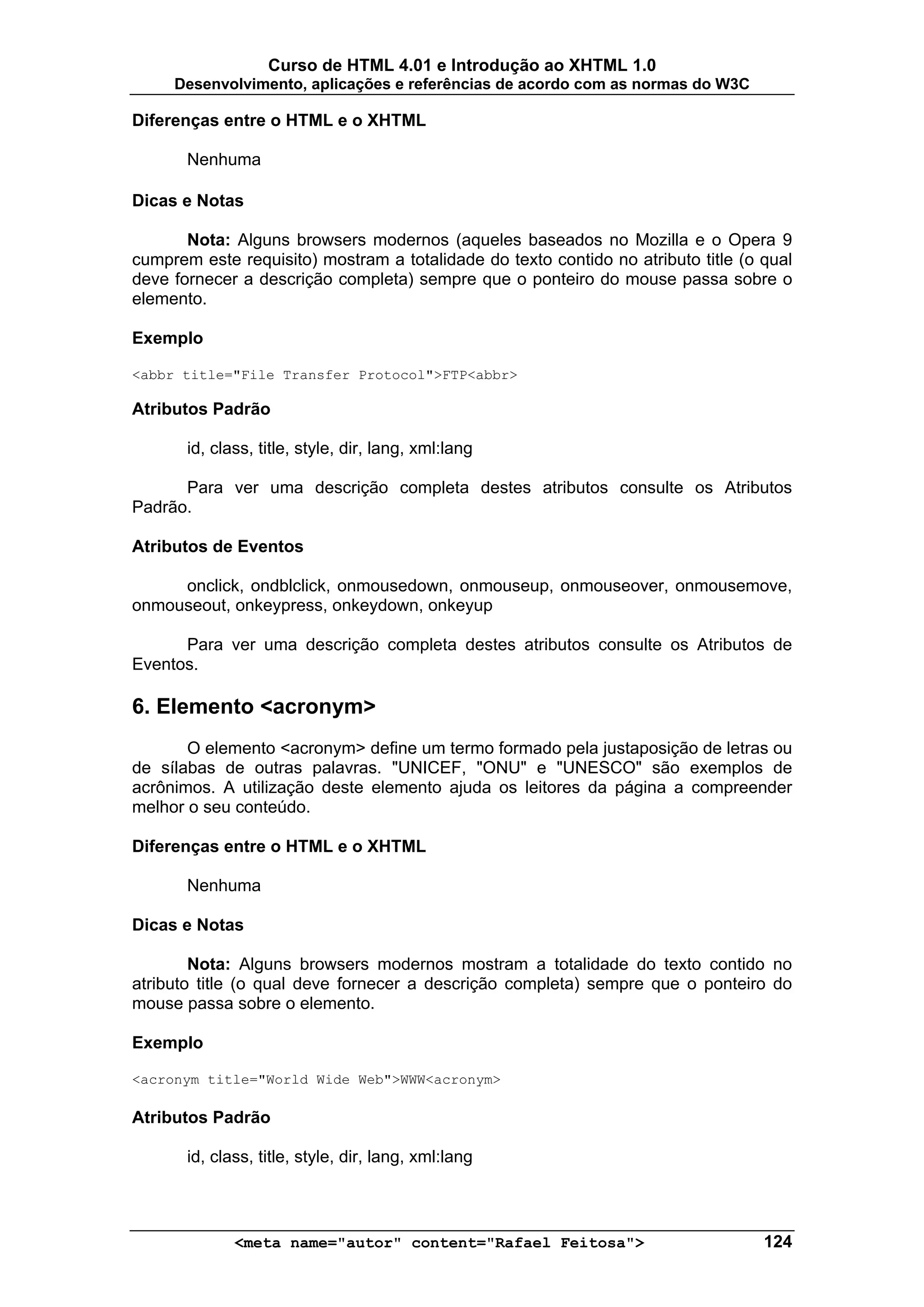 Curso de HTML 4.01 e Introdução ao XHTML 1.0
     Desenvolvimento, aplicações e referências de acordo com as normas do W3C

Diferenças entre o HTML e o XHTML

       Nenhuma

Dicas e Notas

       Nota: Alguns browsers modernos (aqueles baseados no Mozilla e o Opera 9
cumprem este requisito) mostram a totalidade do texto contido no atributo title (o qual
deve fornecer a descrição completa) sempre que o ponteiro do mouse passa sobre o
elemento.

Exemplo

<abbr title="File Transfer Protocol">FTP<abbr>

Atributos Padrão

       id, class, title, style, dir, lang, xml:lang

      Para ver uma descrição completa destes atributos consulte os Atributos
Padrão.

Atributos de Eventos

     onclick, ondblclick, onmousedown, onmouseup, onmouseover, onmousemove,
onmouseout, onkeypress, onkeydown, onkeyup

      Para ver uma descrição completa destes atributos consulte os Atributos de
Eventos.

6. Elemento <acronym>
       O elemento <acronym> define um termo formado pela justaposição de letras ou
de sílabas de outras palavras. "UNICEF, "ONU" e "UNESCO" são exemplos de
acrônimos. A utilização deste elemento ajuda os leitores da página a compreender
melhor o seu conteúdo.

Diferenças entre o HTML e o XHTML

       Nenhuma

Dicas e Notas

        Nota: Alguns browsers modernos mostram a totalidade do texto contido no
atributo title (o qual deve fornecer a descrição completa) sempre que o ponteiro do
mouse passa sobre o elemento.

Exemplo

<acronym title="World Wide Web">WWW<acronym>

Atributos Padrão

       id, class, title, style, dir, lang, xml:lang



              <meta name="autor" content="Rafael Feitosa">                         124
 