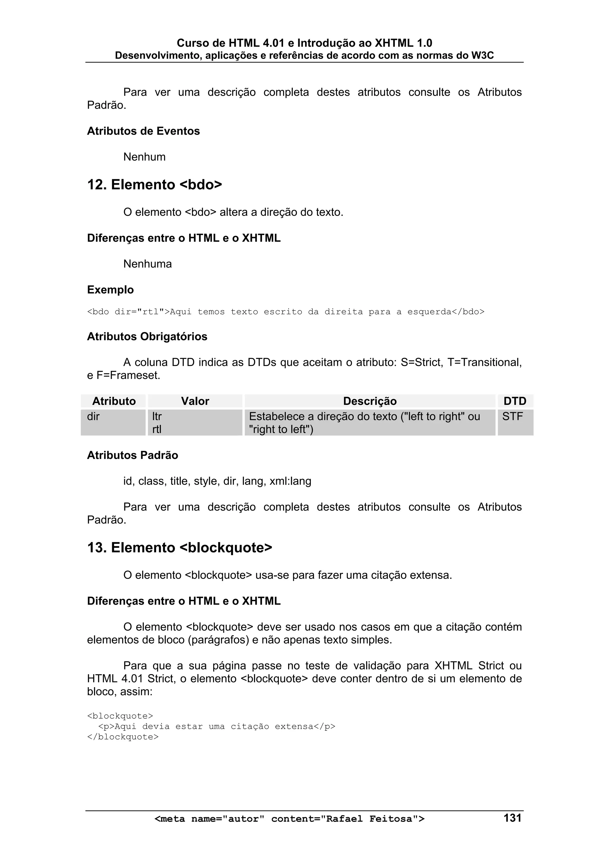 Curso de HTML 4.01 e Introdução ao XHTML 1.0
     Desenvolvimento, aplicações e referências de acordo com as normas do W3C


      Para ver uma descrição completa destes atributos consulte os Atributos
Padrão.

Atributos de Eventos

      Nenhum

12. Elemento <bdo>
      O elemento <bdo> altera a direção do texto.

Diferenças entre o HTML e o XHTML

      Nenhuma

Exemplo
<bdo dir="rtl">Aqui temos texto escrito da direita para a esquerda</bdo>

Atributos Obrigatórios

      A coluna DTD indica as DTDs que aceitam o atributo: S=Strict, T=Transitional,
e F=Frameset.

 Atributo          Valor                             Descrição                         DTD
dir         ltr                    Estabelece a direção do texto ("left to right" ou   STF
            rtl                    "right to left")

Atributos Padrão

      id, class, title, style, dir, lang, xml:lang

      Para ver uma descrição completa destes atributos consulte os Atributos
Padrão.

13. Elemento <blockquote>
      O elemento <blockquote> usa-se para fazer uma citação extensa.

Diferenças entre o HTML e o XHTML

      O elemento <blockquote> deve ser usado nos casos em que a citação contém
elementos de bloco (parágrafos) e não apenas texto simples.

       Para que a sua página passe no teste de validação para XHTML Strict ou
HTML 4.01 Strict, o elemento <blockquote> deve conter dentro de si um elemento de
bloco, assim:

<blockquote>
  <p>Aqui devia estar uma citação extensa</p>
</blockquote>




             <meta name="autor" content="Rafael Feitosa">                              131
 