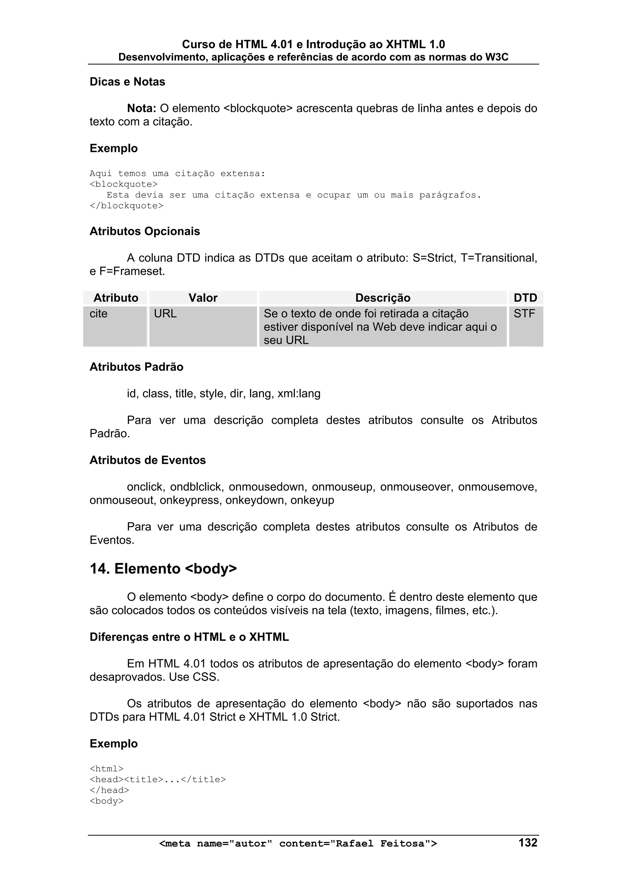 Curso de HTML 4.01 e Introdução ao XHTML 1.0
     Desenvolvimento, aplicações e referências de acordo com as normas do W3C

Dicas e Notas

       Nota: O elemento <blockquote> acrescenta quebras de linha antes e depois do
texto com a citação.

Exemplo

Aqui temos uma citação extensa:
<blockquote>
   Esta devia ser uma citação extensa e ocupar um ou mais parágrafos.
</blockquote>

Atributos Opcionais

      A coluna DTD indica as DTDs que aceitam o atributo: S=Strict, T=Transitional,
e F=Frameset.

 Atributo           Valor                               Descrição                    DTD
cite        URL                      Se o texto de onde foi retirada a citação       STF
                                     estiver disponível na Web deve indicar aqui o
                                     seu URL

Atributos Padrão

      id, class, title, style, dir, lang, xml:lang

      Para ver uma descrição completa destes atributos consulte os Atributos
Padrão.

Atributos de Eventos

     onclick, ondblclick, onmousedown, onmouseup, onmouseover, onmousemove,
onmouseout, onkeypress, onkeydown, onkeyup

      Para ver uma descrição completa destes atributos consulte os Atributos de
Eventos.

14. Elemento <body>
       O elemento <body> define o corpo do documento. É dentro deste elemento que
são colocados todos os conteúdos visíveis na tela (texto, imagens, filmes, etc.).

Diferenças entre o HTML e o XHTML

      Em HTML 4.01 todos os atributos de apresentação do elemento <body> foram
desaprovados. Use CSS.

      Os atributos de apresentação do elemento <body> não são suportados nas
DTDs para HTML 4.01 Strict e XHTML 1.0 Strict.

Exemplo

<html>
<head><title>...</title>
</head>
<body>



             <meta name="autor" content="Rafael Feitosa">                            132
 