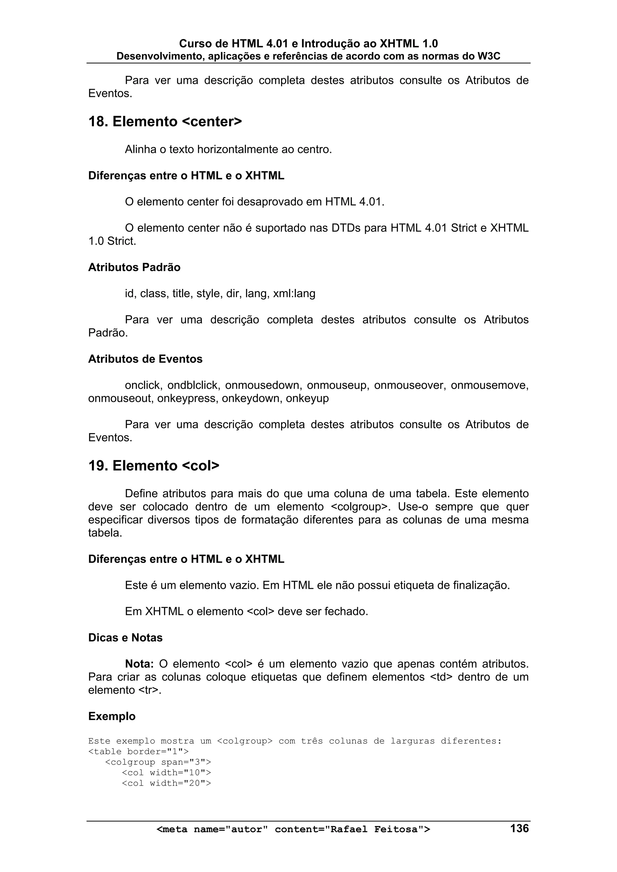 Curso de HTML 4.01 e Introdução ao XHTML 1.0
     Desenvolvimento, aplicações e referências de acordo com as normas do W3C

      Para ver uma descrição completa destes atributos consulte os Atributos de
Eventos.

18. Elemento <center>
      Alinha o texto horizontalmente ao centro.

Diferenças entre o HTML e o XHTML

      O elemento center foi desaprovado em HTML 4.01.

        O elemento center não é suportado nas DTDs para HTML 4.01 Strict e XHTML
1.0 Strict.

Atributos Padrão

      id, class, title, style, dir, lang, xml:lang

      Para ver uma descrição completa destes atributos consulte os Atributos
Padrão.

Atributos de Eventos

     onclick, ondblclick, onmousedown, onmouseup, onmouseover, onmousemove,
onmouseout, onkeypress, onkeydown, onkeyup

      Para ver uma descrição completa destes atributos consulte os Atributos de
Eventos.

19. Elemento <col>
        Define atributos para mais do que uma coluna de uma tabela. Este elemento
deve ser colocado dentro de um elemento <colgroup>. Use-o sempre que quer
especificar diversos tipos de formatação diferentes para as colunas de uma mesma
tabela.

Diferenças entre o HTML e o XHTML

      Este é um elemento vazio. Em HTML ele não possui etiqueta de finalização.

      Em XHTML o elemento <col> deve ser fechado.

Dicas e Notas

      Nota: O elemento <col> é um elemento vazio que apenas contém atributos.
Para criar as colunas coloque etiquetas que definem elementos <td> dentro de um
elemento <tr>.

Exemplo

Este exemplo mostra um <colgroup> com três colunas de larguras diferentes:
<table border="1">
   <colgroup span="3">
      <col width="10">
      <col width="20">



             <meta name="autor" content="Rafael Feitosa">                       136
 