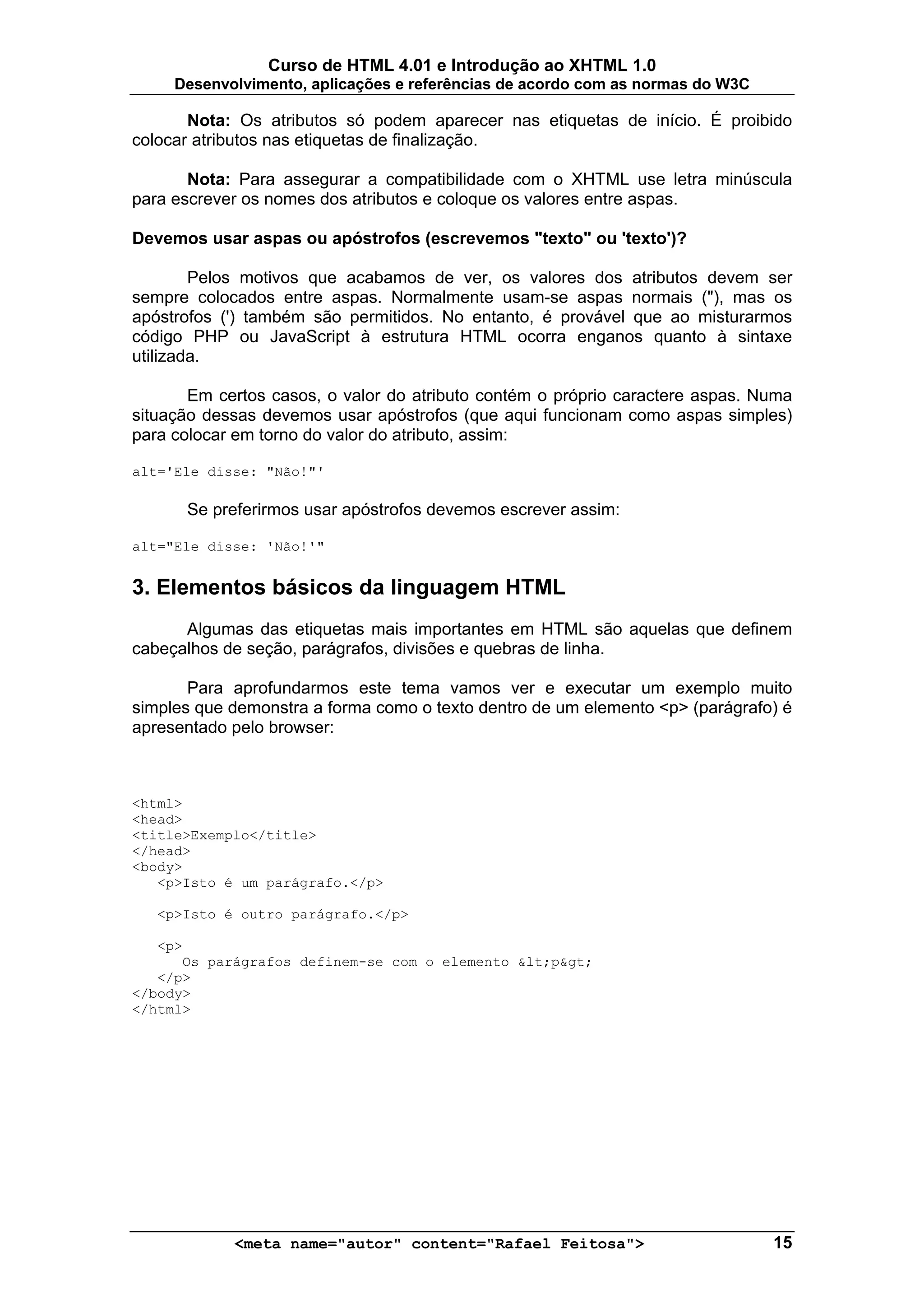 Curso de HTML 4.01 e Introdução ao XHTML 1.0
     Desenvolvimento, aplicações e referências de acordo com as normas do W3C

       Nota: Os atributos só podem aparecer nas etiquetas de início. É proibido
colocar atributos nas etiquetas de finalização.

       Nota: Para assegurar a compatibilidade com o XHTML use letra minúscula
para escrever os nomes dos atributos e coloque os valores entre aspas.

Devemos usar aspas ou apóstrofos (escrevemos "texto" ou 'texto')?

        Pelos motivos que acabamos de ver, os valores dos atributos devem ser
sempre colocados entre aspas. Normalmente usam-se aspas normais ("), mas os
apóstrofos (') também são permitidos. No entanto, é provável que ao misturarmos
código PHP ou JavaScript à estrutura HTML ocorra enganos quanto à sintaxe
utilizada.

       Em certos casos, o valor do atributo contém o próprio caractere aspas. Numa
situação dessas devemos usar apóstrofos (que aqui funcionam como aspas simples)
para colocar em torno do valor do atributo, assim:

alt='Ele disse: "Não!"'

      Se preferirmos usar apóstrofos devemos escrever assim:

alt="Ele disse: 'Não!'"


3. Elementos básicos da linguagem HTML
      Algumas das etiquetas mais importantes em HTML são aquelas que definem
cabeçalhos de seção, parágrafos, divisões e quebras de linha.

       Para aprofundarmos este tema vamos ver e executar um exemplo muito
simples que demonstra a forma como o texto dentro de um elemento <p> (parágrafo) é
apresentado pelo browser:



<html>
<head>
<title>Exemplo</title>
</head>
<body>
   <p>Isto é um parágrafo.</p>

   <p>Isto é outro parágrafo.</p>

   <p>
      Os parágrafos definem-se com o elemento &lt;p&gt;
   </p>
</body>
</html>




            <meta name="autor" content="Rafael Feitosa">                        15
 