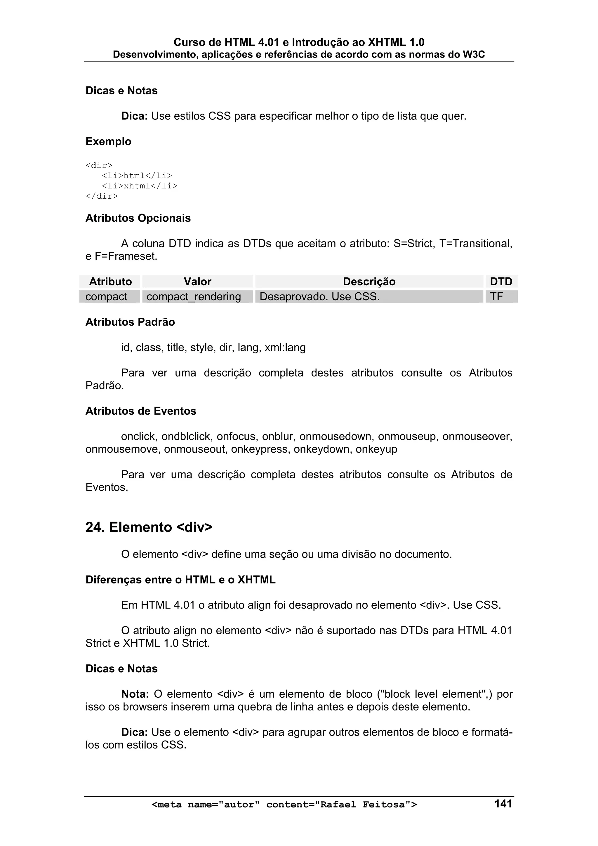 Curso de HTML 4.01 e Introdução ao XHTML 1.0
     Desenvolvimento, aplicações e referências de acordo com as normas do W3C


Dicas e Notas

      Dica: Use estilos CSS para especificar melhor o tipo de lista que quer.

Exemplo

<dir>
   <li>html</li>
   <li>xhtml</li>
</dir>

Atributos Opcionais

      A coluna DTD indica as DTDs que aceitam o atributo: S=Strict, T=Transitional,
e F=Frameset.

 Atributo         Valor                              Descrição                  DTD
compact     compact_rendering         Desaprovado. Use CSS.                     TF

Atributos Padrão

      id, class, title, style, dir, lang, xml:lang

      Para ver uma descrição completa destes atributos consulte os Atributos
Padrão.

Atributos de Eventos

     onclick, ondblclick, onfocus, onblur, onmousedown, onmouseup, onmouseover,
onmousemove, onmouseout, onkeypress, onkeydown, onkeyup

      Para ver uma descrição completa destes atributos consulte os Atributos de
Eventos.


24. Elemento <div>
      O elemento <div> define uma seção ou uma divisão no documento.

Diferenças entre o HTML e o XHTML

      Em HTML 4.01 o atributo align foi desaprovado no elemento <div>. Use CSS.

        O atributo align no elemento <div> não é suportado nas DTDs para HTML 4.01
Strict e XHTML 1.0 Strict.

Dicas e Notas

       Nota: O elemento <div> é um elemento de bloco ("block level element",) por
isso os browsers inserem uma quebra de linha antes e depois deste elemento.

       Dica: Use o elemento <div> para agrupar outros elementos de bloco e formatá-
los com estilos CSS.




             <meta name="autor" content="Rafael Feitosa">                       141
 