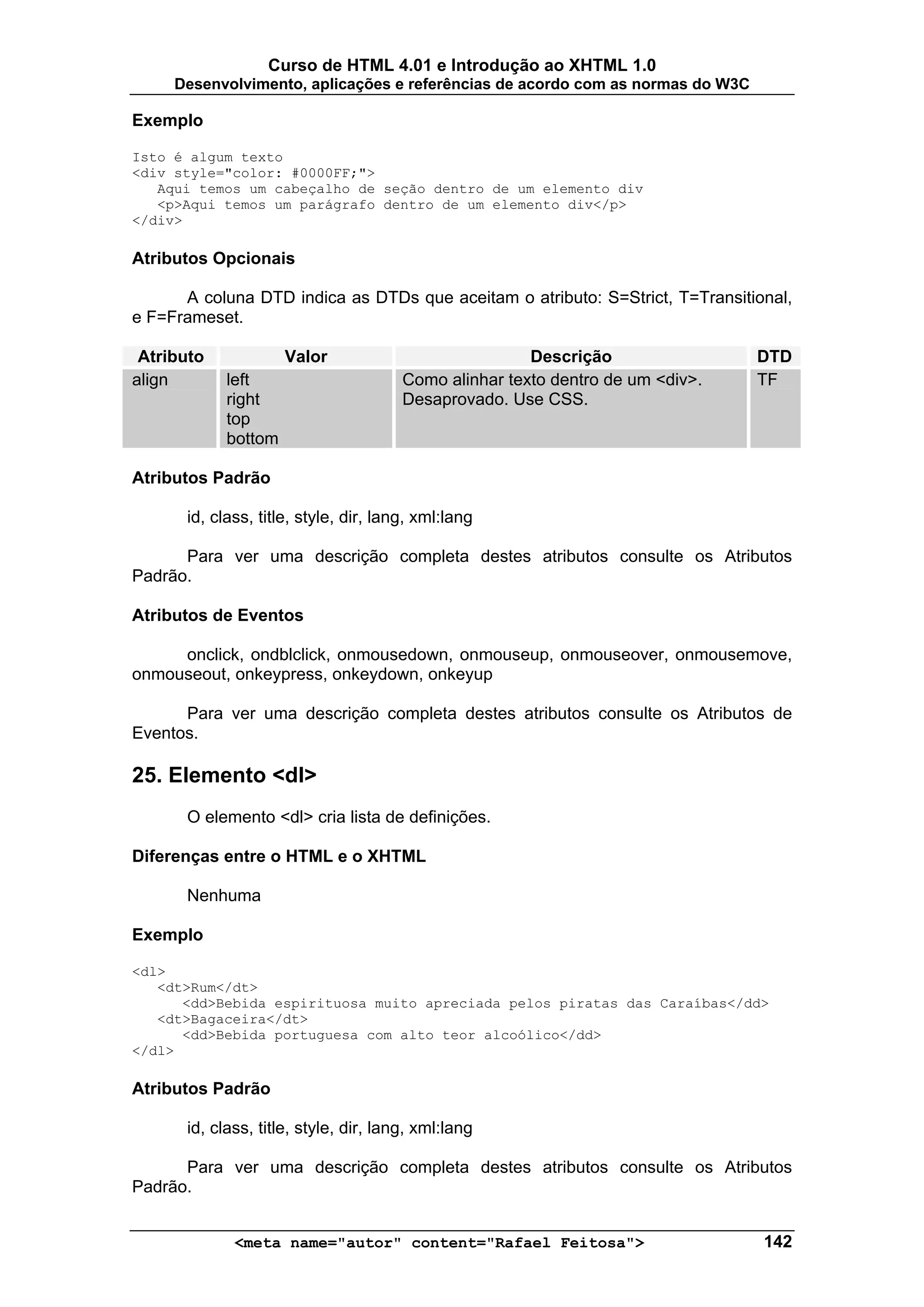 Curso de HTML 4.01 e Introdução ao XHTML 1.0
     Desenvolvimento, aplicações e referências de acordo com as normas do W3C

Exemplo

Isto é algum texto
<div style="color: #0000FF;">
   Aqui temos um cabeçalho de seção dentro de um elemento div
   <p>Aqui temos um parágrafo dentro de um elemento div</p>
</div>

Atributos Opcionais

      A coluna DTD indica as DTDs que aceitam o atributo: S=Strict, T=Transitional,
e F=Frameset.

 Atributo            Valor                             Descrição                DTD
align       left                       Como alinhar texto dentro de um <div>.   TF
            right                      Desaprovado. Use CSS.
            top
            bottom

Atributos Padrão

      id, class, title, style, dir, lang, xml:lang

      Para ver uma descrição completa destes atributos consulte os Atributos
Padrão.

Atributos de Eventos

     onclick, ondblclick, onmousedown, onmouseup, onmouseover, onmousemove,
onmouseout, onkeypress, onkeydown, onkeyup

      Para ver uma descrição completa destes atributos consulte os Atributos de
Eventos.

25. Elemento <dl>
      O elemento <dl> cria lista de definições.

Diferenças entre o HTML e o XHTML

      Nenhuma

Exemplo

<dl>
   <dt>Rum</dt>
      <dd>Bebida espirituosa muito apreciada pelos piratas das Caraíbas</dd>
   <dt>Bagaceira</dt>
      <dd>Bebida portuguesa com alto teor alcoólico</dd>
</dl>

Atributos Padrão

      id, class, title, style, dir, lang, xml:lang

      Para ver uma descrição completa destes atributos consulte os Atributos
Padrão.


             <meta name="autor" content="Rafael Feitosa">                       142
 