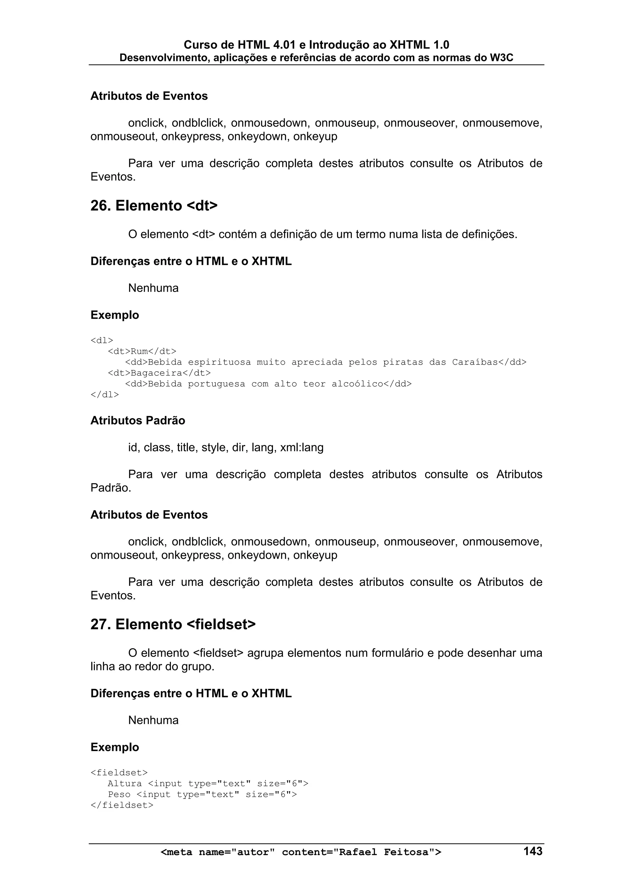 Curso de HTML 4.01 e Introdução ao XHTML 1.0
     Desenvolvimento, aplicações e referências de acordo com as normas do W3C


Atributos de Eventos

     onclick, ondblclick, onmousedown, onmouseup, onmouseover, onmousemove,
onmouseout, onkeypress, onkeydown, onkeyup

      Para ver uma descrição completa destes atributos consulte os Atributos de
Eventos.

26. Elemento <dt>
      O elemento <dt> contém a definição de um termo numa lista de definições.

Diferenças entre o HTML e o XHTML

      Nenhuma

Exemplo

<dl>
   <dt>Rum</dt>
      <dd>Bebida espirituosa muito apreciada pelos piratas das Caraíbas</dd>
   <dt>Bagaceira</dt>
      <dd>Bebida portuguesa com alto teor alcoólico</dd>
</dl>

Atributos Padrão

      id, class, title, style, dir, lang, xml:lang

      Para ver uma descrição completa destes atributos consulte os Atributos
Padrão.

Atributos de Eventos

     onclick, ondblclick, onmousedown, onmouseup, onmouseover, onmousemove,
onmouseout, onkeypress, onkeydown, onkeyup

      Para ver uma descrição completa destes atributos consulte os Atributos de
Eventos.

27. Elemento <fieldset>
       O elemento <fieldset> agrupa elementos num formulário e pode desenhar uma
linha ao redor do grupo.

Diferenças entre o HTML e o XHTML

      Nenhuma

Exemplo

<fieldset>
   Altura <input type="text" size="6">
   Peso <input type="text" size="6">
</fieldset>



             <meta name="autor" content="Rafael Feitosa">                        143
 