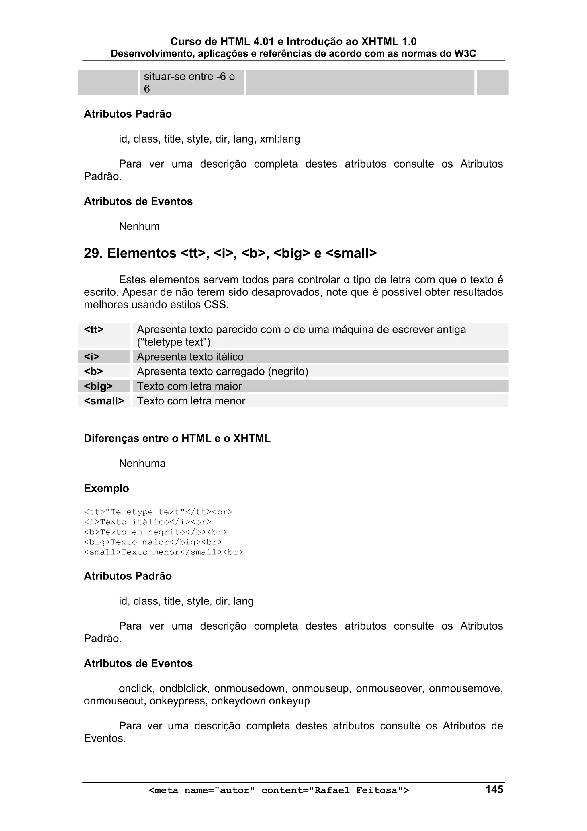 Curso de HTML 4.01 e Introdução ao XHTML 1.0
       Desenvolvimento, aplicações e referências de acordo com as normas do W3C

              situar-se entre -6 e
              6

Atributos Padrão

        id, class, title, style, dir, lang, xml:lang

      Para ver uma descrição completa destes atributos consulte os Atributos
Padrão.

Atributos de Eventos

        Nenhum

29. Elementos <tt>, <i>, <b>, <big> e <small>
        Estes elementos servem todos para controlar o tipo de letra com que o texto é
escrito. Apesar de não terem sido desaprovados, note que é possível obter resultados
melhores usando estilos CSS.

<tt>        Apresenta texto parecido com o de uma máquina de escrever antiga
            ("teletype text")
<i>         Apresenta texto itálico
<b>         Apresenta texto carregado (negrito)
<big>       Texto com letra maior
<small>     Texto com letra menor


Diferenças entre o HTML e o XHTML

        Nenhuma

Exemplo

<tt>"Teletype text"</tt><br>
<i>Texto itálico</i><br>
<b>Texto em negrito</b><br>
<big>Texto maior</big><br>
<small>Texto menor</small><br>

Atributos Padrão

        id, class, title, style, dir, lang

      Para ver uma descrição completa destes atributos consulte os Atributos
Padrão.

Atributos de Eventos

     onclick, ondblclick, onmousedown, onmouseup, onmouseover, onmousemove,
onmouseout, onkeypress, onkeydown onkeyup

      Para ver uma descrição completa destes atributos consulte os Atributos de
Eventos.



               <meta name="autor" content="Rafael Feitosa">                       145
 