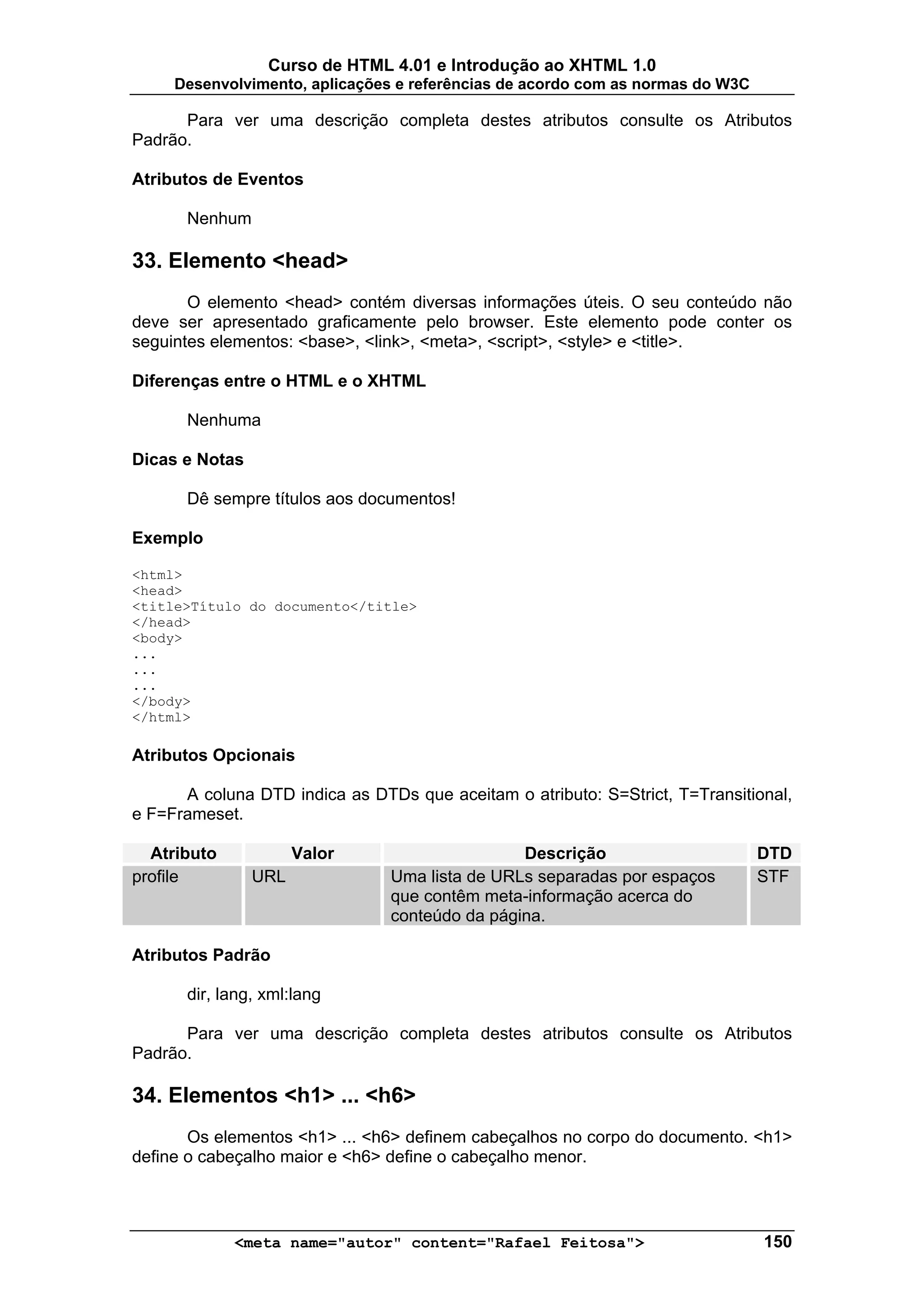 Curso de HTML 4.01 e Introdução ao XHTML 1.0
     Desenvolvimento, aplicações e referências de acordo com as normas do W3C

      Para ver uma descrição completa destes atributos consulte os Atributos
Padrão.

Atributos de Eventos

      Nenhum

33. Elemento <head>
       O elemento <head> contém diversas informações úteis. O seu conteúdo não
deve ser apresentado graficamente pelo browser. Este elemento pode conter os
seguintes elementos: <base>, <link>, <meta>, <script>, <style> e <title>.

Diferenças entre o HTML e o XHTML

      Nenhuma

Dicas e Notas

      Dê sempre títulos aos documentos!

Exemplo

<html>
<head>
<title>Título do documento</title>
</head>
<body>
...
...
...
</body>
</html>

Atributos Opcionais

      A coluna DTD indica as DTDs que aceitam o atributo: S=Strict, T=Transitional,
e F=Frameset.

  Atributo            Valor                     Descrição                       DTD
profile         URL             Uma lista de URLs separadas por espaços         STF
                                que contêm meta-informação acerca do
                                conteúdo da página.

Atributos Padrão

      dir, lang, xml:lang

      Para ver uma descrição completa destes atributos consulte os Atributos
Padrão.

34. Elementos <h1> ... <h6>
       Os elementos <h1> ... <h6> definem cabeçalhos no corpo do documento. <h1>
define o cabeçalho maior e <h6> define o cabeçalho menor.



             <meta name="autor" content="Rafael Feitosa">                       150
 