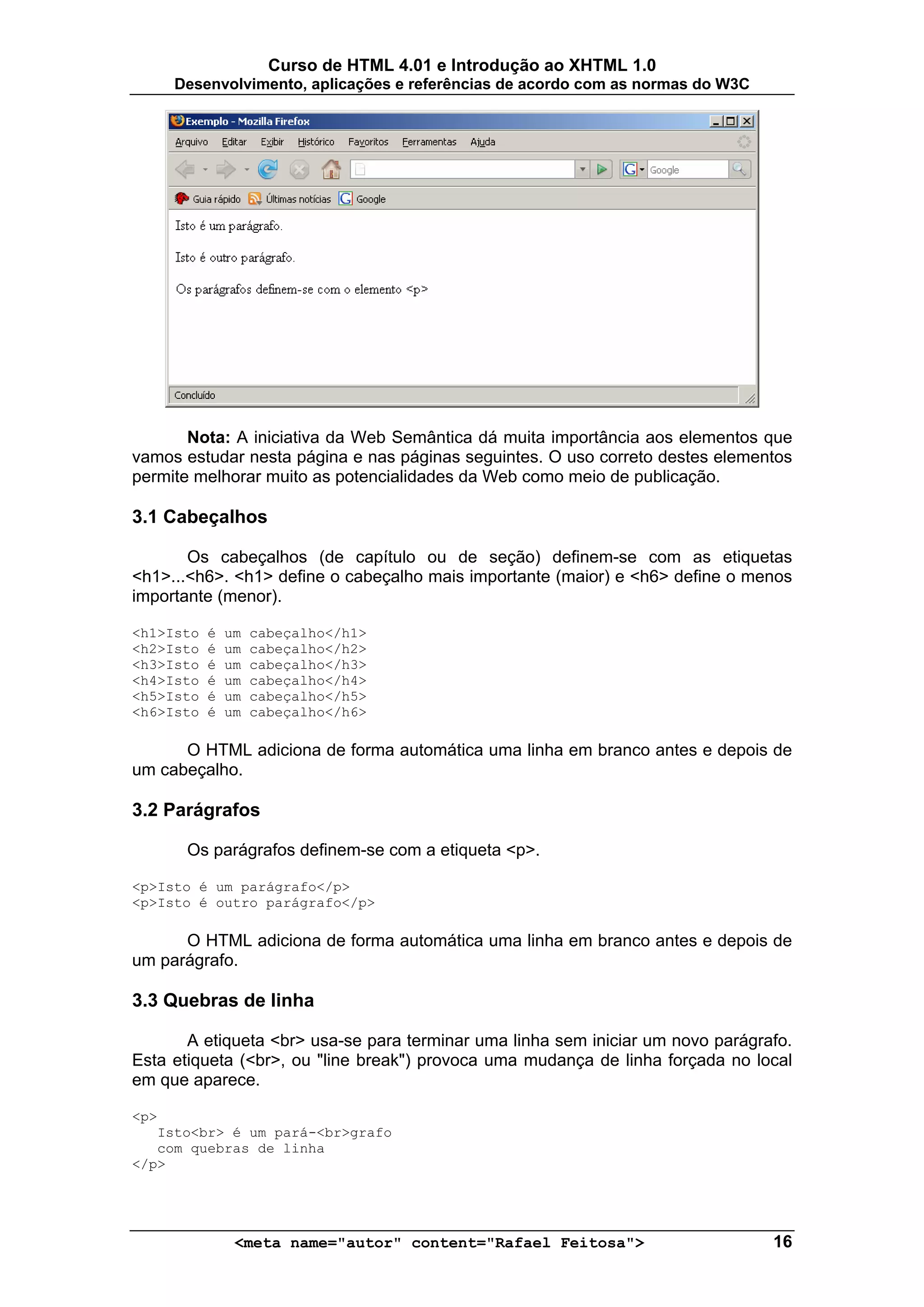 Curso de HTML 4.01 e Introdução ao XHTML 1.0
     Desenvolvimento, aplicações e referências de acordo com as normas do W3C




       Nota: A iniciativa da Web Semântica dá muita importância aos elementos que
vamos estudar nesta página e nas páginas seguintes. O uso correto destes elementos
permite melhorar muito as potencialidades da Web como meio de publicação.

3.1 Cabeçalhos

       Os cabeçalhos (de capítulo ou de seção) definem-se com as etiquetas
<h1>...<h6>. <h1> define o cabeçalho mais importante (maior) e <h6> define o menos
importante (menor).

<h1>Isto   é   um   cabeçalho</h1>
<h2>Isto   é   um   cabeçalho</h2>
<h3>Isto   é   um   cabeçalho</h3>
<h4>Isto   é   um   cabeçalho</h4>
<h5>Isto   é   um   cabeçalho</h5>
<h6>Isto   é   um   cabeçalho</h6>

      O HTML adiciona de forma automática uma linha em branco antes e depois de
um cabeçalho.

3.2 Parágrafos

       Os parágrafos definem-se com a etiqueta <p>.

<p>Isto é um parágrafo</p>
<p>Isto é outro parágrafo</p>

      O HTML adiciona de forma automática uma linha em branco antes e depois de
um parágrafo.

3.3 Quebras de linha

       A etiqueta <br> usa-se para terminar uma linha sem iniciar um novo parágrafo.
Esta etiqueta (<br>, ou "line break") provoca uma mudança de linha forçada no local
em que aparece.

<p>
   Isto<br> é um pará-<br>grafo
   com quebras de linha
</p>




                <meta name="autor" content="Rafael Feitosa">                     16
 