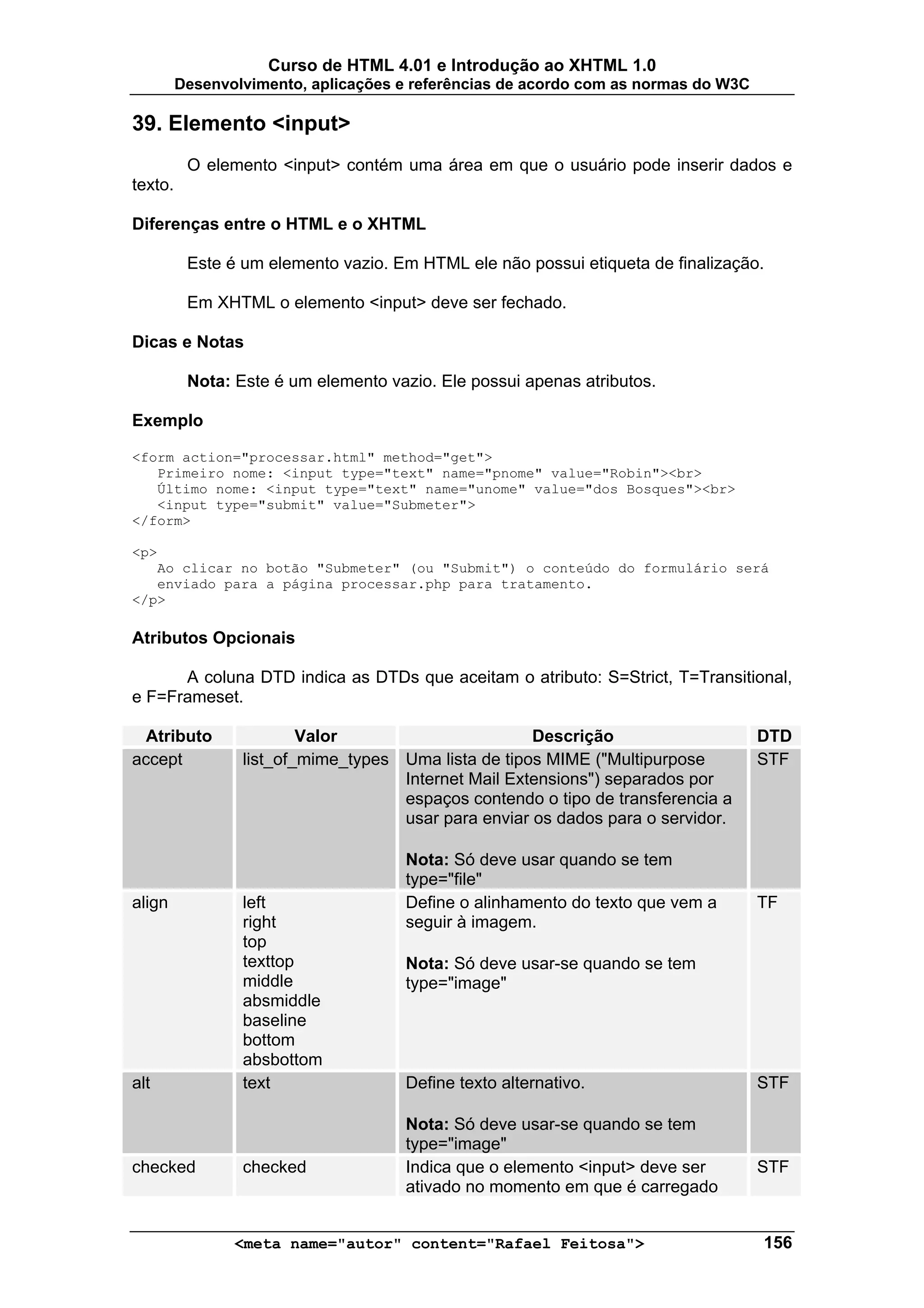 Curso de HTML 4.01 e Introdução ao XHTML 1.0
         Desenvolvimento, aplicações e referências de acordo com as normas do W3C

39. Elemento <input>
          O elemento <input> contém uma área em que o usuário pode inserir dados e
texto.

Diferenças entre o HTML e o XHTML

          Este é um elemento vazio. Em HTML ele não possui etiqueta de finalização.

          Em XHTML o elemento <input> deve ser fechado.

Dicas e Notas

          Nota: Este é um elemento vazio. Ele possui apenas atributos.

Exemplo

<form action="processar.html" method="get">
   Primeiro nome: <input type="text" name="pnome" value="Robin"><br>
   Último nome: <input type="text" name="unome" value="dos Bosques"><br>
   <input type="submit" value="Submeter">
</form>

<p>
   Ao clicar no botão "Submeter" (ou "Submit") o conteúdo do formulário será
   enviado para a página processar.php para tratamento.
</p>

Atributos Opcionais

      A coluna DTD indica as DTDs que aceitam o atributo: S=Strict, T=Transitional,
e F=Frameset.

  Atributo               Valor                       Descrição                      DTD
accept           list_of_mime_types Uma lista de tipos MIME ("Multipurpose          STF
                                    Internet Mail Extensions") separados por
                                    espaços contendo o tipo de transferencia a
                                    usar para enviar os dados para o servidor.

                                     Nota: Só deve usar quando se tem
                                     type="file"
align            left                Define o alinhamento do texto que vem a        TF
                 right               seguir à imagem.
                 top
                 texttop             Nota: Só deve usar-se quando se tem
                 middle              type="image"
                 absmiddle
                 baseline
                 bottom
                 absbottom
alt              text                Define texto alternativo.                      STF

                                     Nota: Só deve usar-se quando se tem
                                     type="image"
checked          checked             Indica que o elemento <input> deve ser         STF
                                     ativado no momento em que é carregado


                <meta name="autor" content="Rafael Feitosa">                        156
 