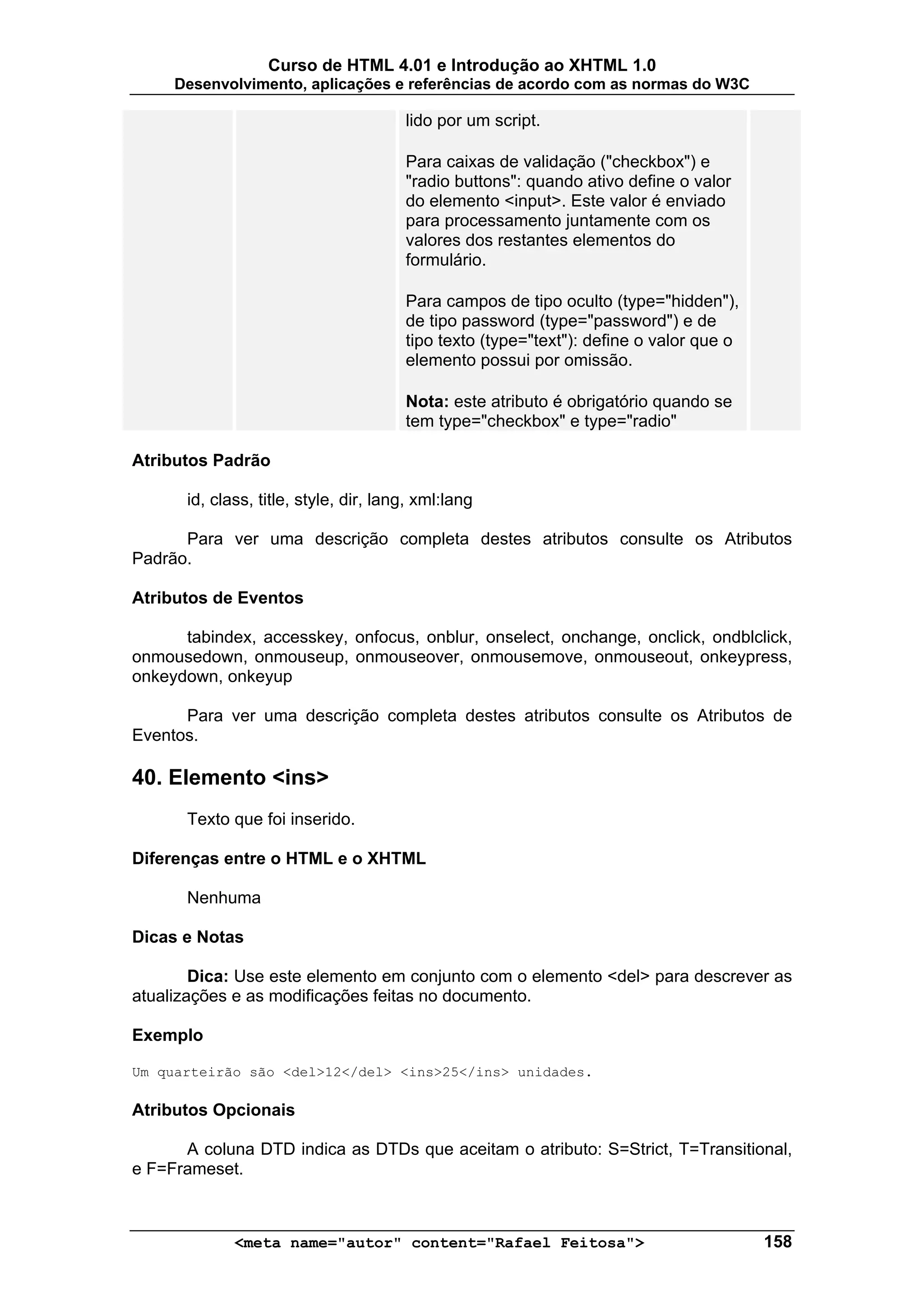 Curso de HTML 4.01 e Introdução ao XHTML 1.0
     Desenvolvimento, aplicações e referências de acordo com as normas do W3C

                                        lido por um script.

                                        Para caixas de validação ("checkbox") e
                                        "radio buttons": quando ativo define o valor
                                        do elemento <input>. Este valor é enviado
                                        para processamento juntamente com os
                                        valores dos restantes elementos do
                                        formulário.

                                        Para campos de tipo oculto (type="hidden"),
                                        de tipo password (type="password") e de
                                        tipo texto (type="text"): define o valor que o
                                        elemento possui por omissão.

                                        Nota: este atributo é obrigatório quando se
                                        tem type="checkbox" e type="radio"

Atributos Padrão

       id, class, title, style, dir, lang, xml:lang

      Para ver uma descrição completa destes atributos consulte os Atributos
Padrão.

Atributos de Eventos

      tabindex, accesskey, onfocus, onblur, onselect, onchange, onclick, ondblclick,
onmousedown, onmouseup, onmouseover, onmousemove, onmouseout, onkeypress,
onkeydown, onkeyup

      Para ver uma descrição completa destes atributos consulte os Atributos de
Eventos.

40. Elemento <ins>
       Texto que foi inserido.

Diferenças entre o HTML e o XHTML

       Nenhuma

Dicas e Notas

        Dica: Use este elemento em conjunto com o elemento <del> para descrever as
atualizações e as modificações feitas no documento.

Exemplo

Um quarteirão são <del>12</del> <ins>25</ins> unidades.

Atributos Opcionais

      A coluna DTD indica as DTDs que aceitam o atributo: S=Strict, T=Transitional,
e F=Frameset.



              <meta name="autor" content="Rafael Feitosa">                               158
 