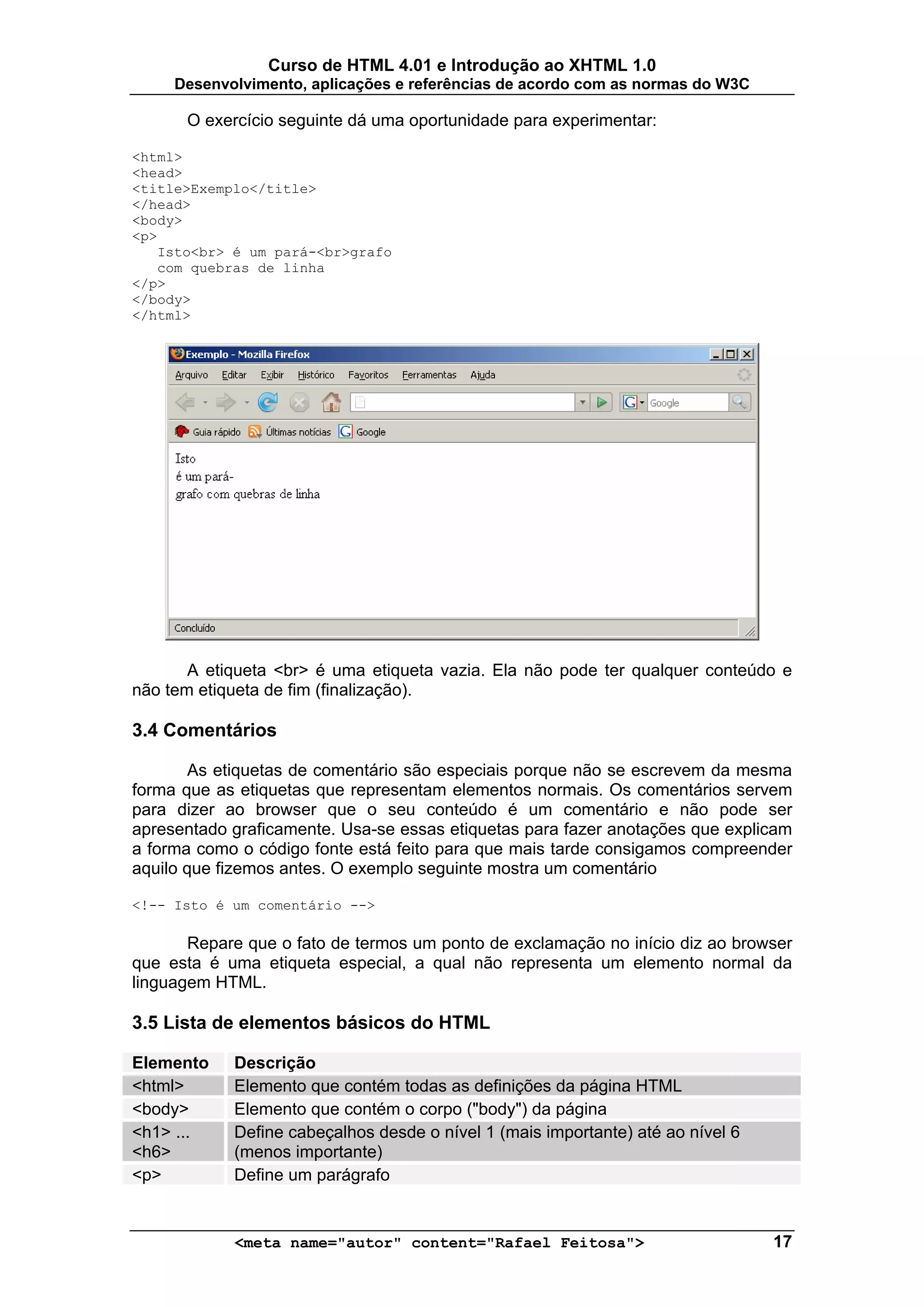 Curso de HTML 4.01 e Introdução ao XHTML 1.0
     Desenvolvimento, aplicações e referências de acordo com as normas do W3C

      O exercício seguinte dá uma oportunidade para experimentar:

<html>
<head>
<title>Exemplo</title>
</head>
<body>
<p>
   Isto<br> é um pará-<br>grafo
   com quebras de linha
</p>
</body>
</html>




       A etiqueta <br> é uma etiqueta vazia. Ela não pode ter qualquer conteúdo e
não tem etiqueta de fim (finalização).

3.4 Comentários

       As etiquetas de comentário são especiais porque não se escrevem da mesma
forma que as etiquetas que representam elementos normais. Os comentários servem
para dizer ao browser que o seu conteúdo é um comentário e não pode ser
apresentado graficamente. Usa-se essas etiquetas para fazer anotações que explicam
a forma como o código fonte está feito para que mais tarde consigamos compreender
aquilo que fizemos antes. O exemplo seguinte mostra um comentário

<!-- Isto é um comentário -->

       Repare que o fato de termos um ponto de exclamação no início diz ao browser
que esta é uma etiqueta especial, a qual não representa um elemento normal da
linguagem HTML.

3.5 Lista de elementos básicos do HTML

Elemento    Descrição
<html>      Elemento que contém todas as definições da página HTML
<body>      Elemento que contém o corpo ("body") da página
<h1> ...    Define cabeçalhos desde o nível 1 (mais importante) até ao nível 6
<h6>        (menos importante)
<p>         Define um parágrafo


            <meta name="autor" content="Rafael Feitosa">                         17
 