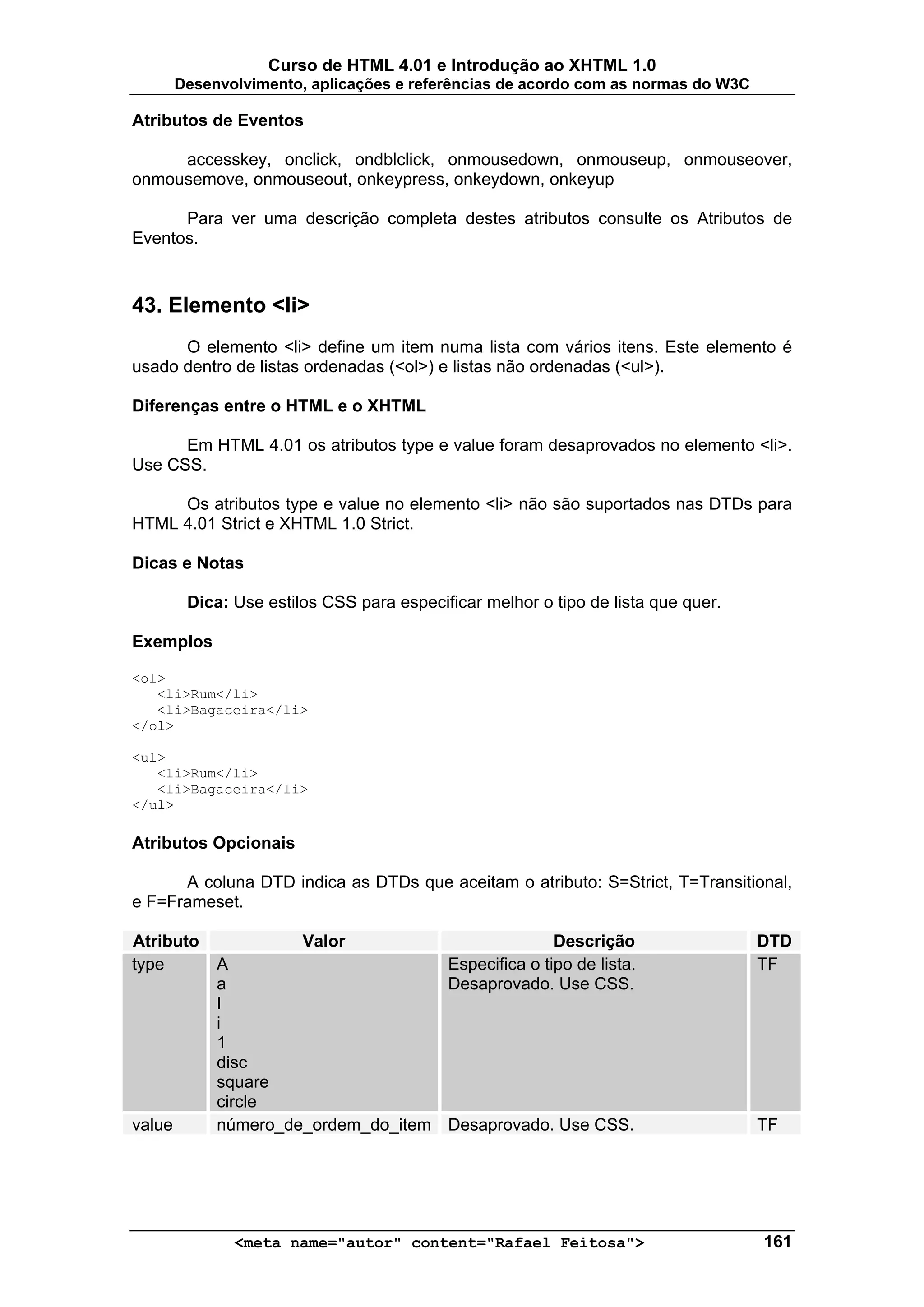 Curso de HTML 4.01 e Introdução ao XHTML 1.0
        Desenvolvimento, aplicações e referências de acordo com as normas do W3C

Atributos de Eventos

     accesskey, onclick, ondblclick, onmousedown, onmouseup, onmouseover,
onmousemove, onmouseout, onkeypress, onkeydown, onkeyup

      Para ver uma descrição completa destes atributos consulte os Atributos de
Eventos.



43. Elemento <li>
      O elemento <li> define um item numa lista com vários itens. Este elemento é
usado dentro de listas ordenadas (<ol>) e listas não ordenadas (<ul>).

Diferenças entre o HTML e o XHTML

      Em HTML 4.01 os atributos type e value foram desaprovados no elemento <li>.
Use CSS.

     Os atributos type e value no elemento <li> não são suportados nas DTDs para
HTML 4.01 Strict e XHTML 1.0 Strict.

Dicas e Notas

         Dica: Use estilos CSS para especificar melhor o tipo de lista que quer.

Exemplos

<ol>
   <li>Rum</li>
   <li>Bagaceira</li>
</ol>

<ul>
   <li>Rum</li>
   <li>Bagaceira</li>
</ul>

Atributos Opcionais

      A coluna DTD indica as DTDs que aceitam o atributo: S=Strict, T=Transitional,
e F=Frameset.

Atributo                Valor                             Descrição                DTD
type         A                             Especifica o tipo de lista.             TF
             a                             Desaprovado. Use CSS.
             I
             i
             1
             disc
             square
             circle
value        número_de_ordem_do_item Desaprovado. Use CSS.                         TF




               <meta name="autor" content="Rafael Feitosa">                        161
 