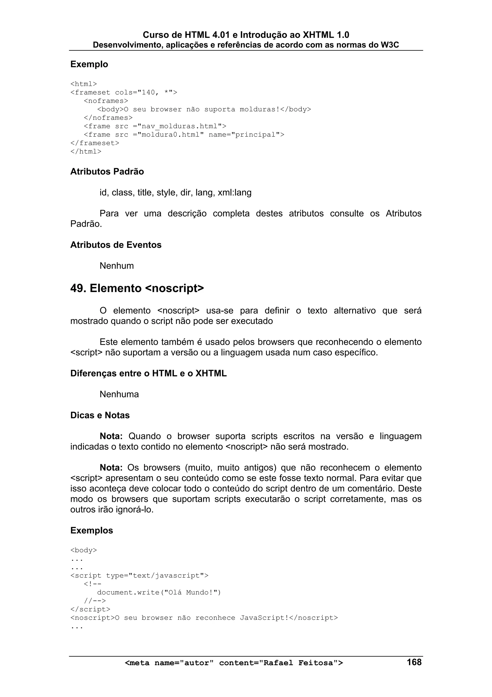 Curso de HTML 4.01 e Introdução ao XHTML 1.0
     Desenvolvimento, aplicações e referências de acordo com as normas do W3C

Exemplo

<html>
<frameset cols="140, *">
   <noframes>
      <body>O seu browser não suporta molduras!</body>
   </noframes>
   <frame src ="nav_molduras.html">
   <frame src ="moldura0.html" name="principal">
</frameset>
</html>

Atributos Padrão

      id, class, title, style, dir, lang, xml:lang

      Para ver uma descrição completa destes atributos consulte os Atributos
Padrão.

Atributos de Eventos

      Nenhum

49. Elemento <noscript>
      O elemento <noscript> usa-se para definir o texto alternativo que será
mostrado quando o script não pode ser executado

       Este elemento também é usado pelos browsers que reconhecendo o elemento
<script> não suportam a versão ou a linguagem usada num caso específico.

Diferenças entre o HTML e o XHTML

      Nenhuma

Dicas e Notas

       Nota: Quando o browser suporta scripts escritos na versão e linguagem
indicadas o texto contido no elemento <noscript> não será mostrado.

        Nota: Os browsers (muito, muito antigos) que não reconhecem o elemento
<script> apresentam o seu conteúdo como se este fosse texto normal. Para evitar que
isso aconteça deve colocar todo o conteúdo do script dentro de um comentário. Deste
modo os browsers que suportam scripts executarão o script corretamente, mas os
outros irão ignorá-lo.

Exemplos

<body>
...
...
<script type="text/javascript">
   <!--
      document.write("Olá Mundo!")
   //-->
</script>
<noscript>O seu browser não reconhece JavaScript!</noscript>
...



             <meta name="autor" content="Rafael Feitosa">                       168
 