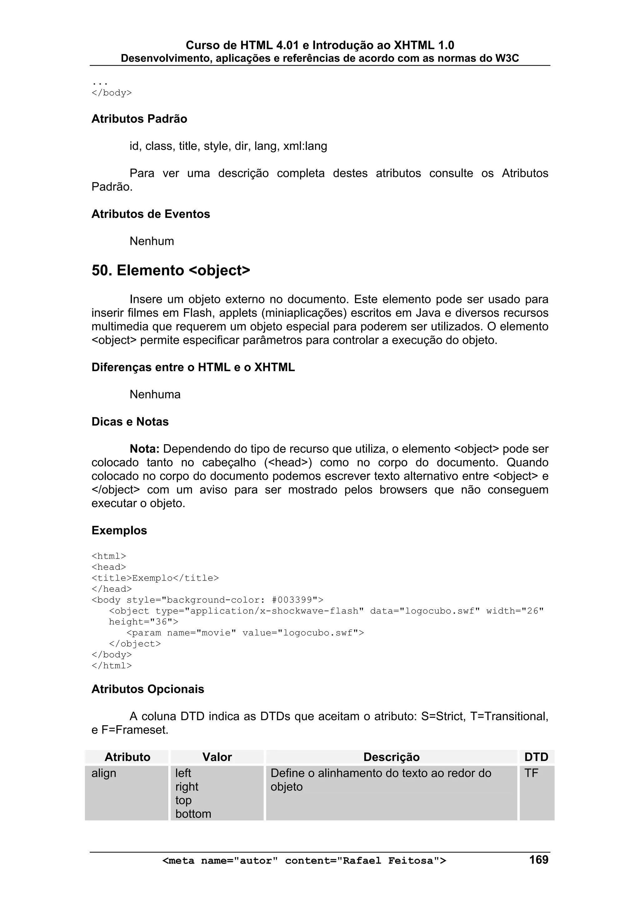 Curso de HTML 4.01 e Introdução ao XHTML 1.0
     Desenvolvimento, aplicações e referências de acordo com as normas do W3C

...
</body>

Atributos Padrão

       id, class, title, style, dir, lang, xml:lang

      Para ver uma descrição completa destes atributos consulte os Atributos
Padrão.

Atributos de Eventos

       Nenhum

50. Elemento <object>
         Insere um objeto externo no documento. Este elemento pode ser usado para
inserir filmes em Flash, applets (miniaplicações) escritos em Java e diversos recursos
multimedia que requerem um objeto especial para poderem ser utilizados. O elemento
<object> permite especificar parâmetros para controlar a execução do objeto.

Diferenças entre o HTML e o XHTML

       Nenhuma

Dicas e Notas

       Nota: Dependendo do tipo de recurso que utiliza, o elemento <object> pode ser
colocado tanto no cabeçalho (<head>) como no corpo do documento. Quando
colocado no corpo do documento podemos escrever texto alternativo entre <object> e
</object> com um aviso para ser mostrado pelos browsers que não conseguem
executar o objeto.

Exemplos

<html>
<head>
<title>Exemplo</title>
</head>
<body style="background-color: #003399">
   <object type="application/x-shockwave-flash" data="logocubo.swf" width="26"
   height="36">
      <param name="movie" value="logocubo.swf">
   </object>
</body>
</html>

Atributos Opcionais

      A coluna DTD indica as DTDs que aceitam o atributo: S=Strict, T=Transitional,
e F=Frameset.

   Atributo            Valor                           Descrição                  DTD
align            left                 Define o alinhamento do texto ao redor do   TF
                 right                objeto
                 top
                 bottom


              <meta name="autor" content="Rafael Feitosa">                        169
 