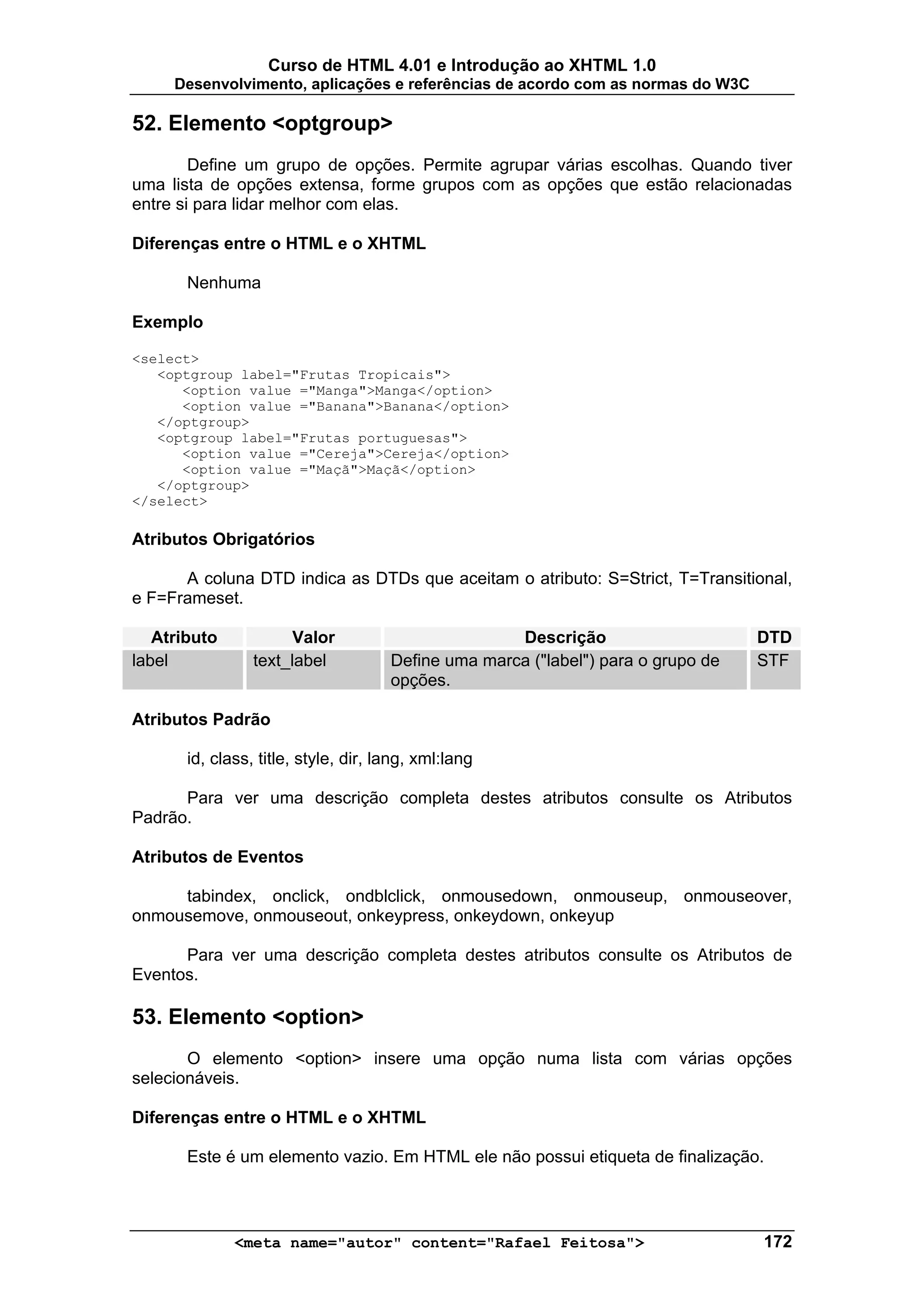 Curso de HTML 4.01 e Introdução ao XHTML 1.0
     Desenvolvimento, aplicações e referências de acordo com as normas do W3C

52. Elemento <optgroup>
        Define um grupo de opções. Permite agrupar várias escolhas. Quando tiver
uma lista de opções extensa, forme grupos com as opções que estão relacionadas
entre si para lidar melhor com elas.

Diferenças entre o HTML e o XHTML

       Nenhuma

Exemplo

<select>
   <optgroup label="Frutas Tropicais">
      <option value ="Manga">Manga</option>
      <option value ="Banana">Banana</option>
   </optgroup>
   <optgroup label="Frutas portuguesas">
      <option value ="Cereja">Cereja</option>
      <option value ="Maçã">Maçã</option>
   </optgroup>
</select>

Atributos Obrigatórios

      A coluna DTD indica as DTDs que aceitam o atributo: S=Strict, T=Transitional,
e F=Frameset.

   Atributo            Valor                         Descrição                     DTD
label            text_label           Define uma marca ("label") para o grupo de   STF
                                      opções.

Atributos Padrão

       id, class, title, style, dir, lang, xml:lang

      Para ver uma descrição completa destes atributos consulte os Atributos
Padrão.

Atributos de Eventos

     tabindex, onclick, ondblclick, onmousedown, onmouseup, onmouseover,
onmousemove, onmouseout, onkeypress, onkeydown, onkeyup

      Para ver uma descrição completa destes atributos consulte os Atributos de
Eventos.

53. Elemento <option>
       O elemento <option> insere uma opção numa lista com várias opções
selecionáveis.

Diferenças entre o HTML e o XHTML

       Este é um elemento vazio. Em HTML ele não possui etiqueta de finalização.



              <meta name="autor" content="Rafael Feitosa">                         172
 