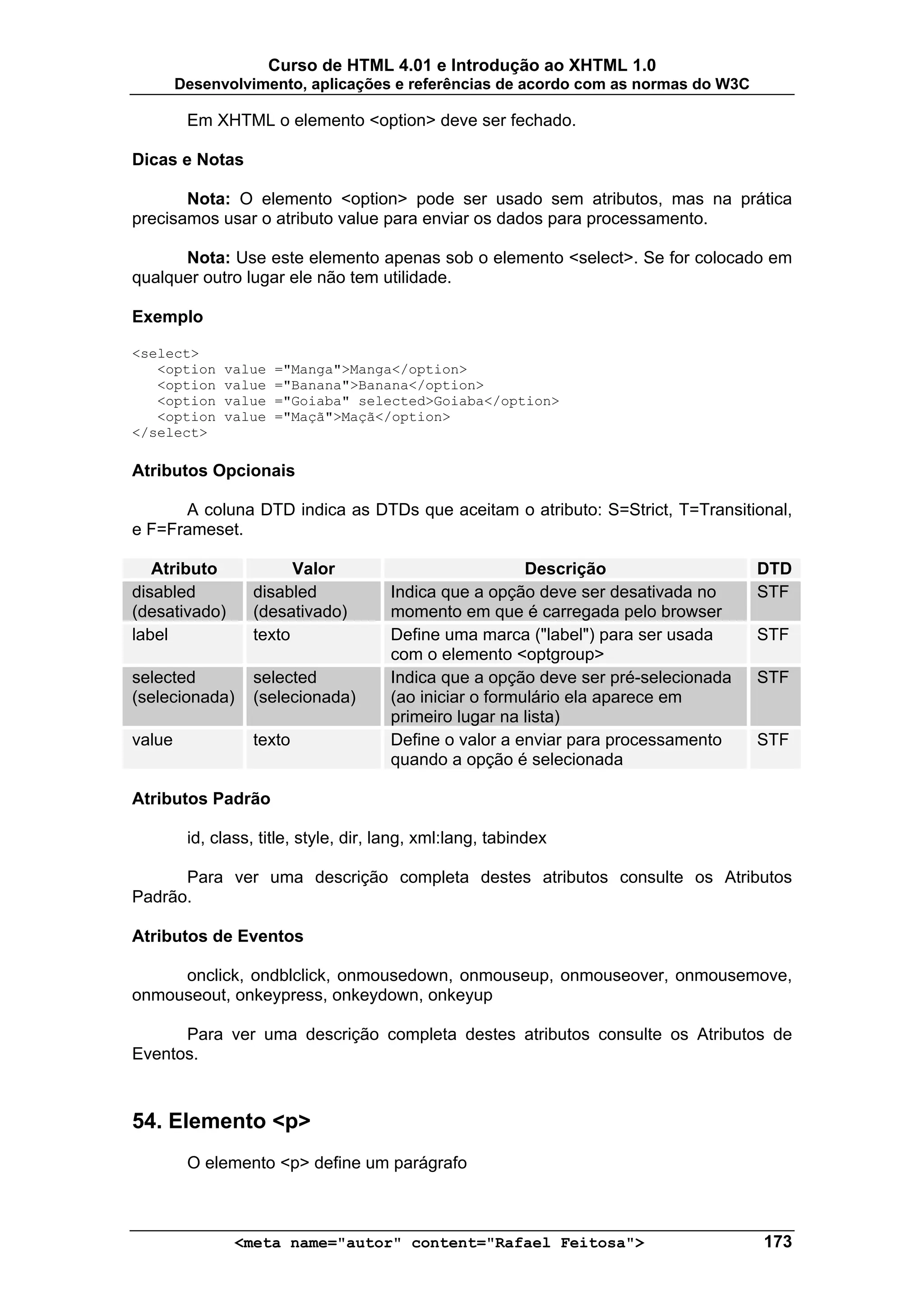 Curso de HTML 4.01 e Introdução ao XHTML 1.0
        Desenvolvimento, aplicações e referências de acordo com as normas do W3C

         Em XHTML o elemento <option> deve ser fechado.

Dicas e Notas

       Nota: O elemento <option> pode ser usado sem atributos, mas na prática
precisamos usar o atributo value para enviar os dados para processamento.

      Nota: Use este elemento apenas sob o elemento <select>. Se for colocado em
qualquer outro lugar ele não tem utilidade.

Exemplo

<select>
   <option    value   ="Manga">Manga</option>
   <option    value   ="Banana">Banana</option>
   <option    value   ="Goiaba" selected>Goiaba</option>
   <option    value   ="Maçã">Maçã</option>
</select>

Atributos Opcionais

      A coluna DTD indica as DTDs que aceitam o atributo: S=Strict, T=Transitional,
e F=Frameset.

   Atributo             Valor                             Descrição                  DTD
disabled          disabled             Indica que a opção deve ser desativada no     STF
(desativado)      (desativado)         momento em que é carregada pelo browser
label             texto                Define uma marca ("label") para ser usada     STF
                                       com o elemento <optgroup>
selected          selected             Indica que a opção deve ser pré-selecionada   STF
(selecionada)     (selecionada)        (ao iniciar o formulário ela aparece em
                                       primeiro lugar na lista)
value             texto                Define o valor a enviar para processamento    STF
                                       quando a opção é selecionada

Atributos Padrão

         id, class, title, style, dir, lang, xml:lang, tabindex

      Para ver uma descrição completa destes atributos consulte os Atributos
Padrão.

Atributos de Eventos

     onclick, ondblclick, onmousedown, onmouseup, onmouseover, onmousemove,
onmouseout, onkeypress, onkeydown, onkeyup

      Para ver uma descrição completa destes atributos consulte os Atributos de
Eventos.



54. Elemento <p>
         O elemento <p> define um parágrafo



                <meta name="autor" content="Rafael Feitosa">                         173
 