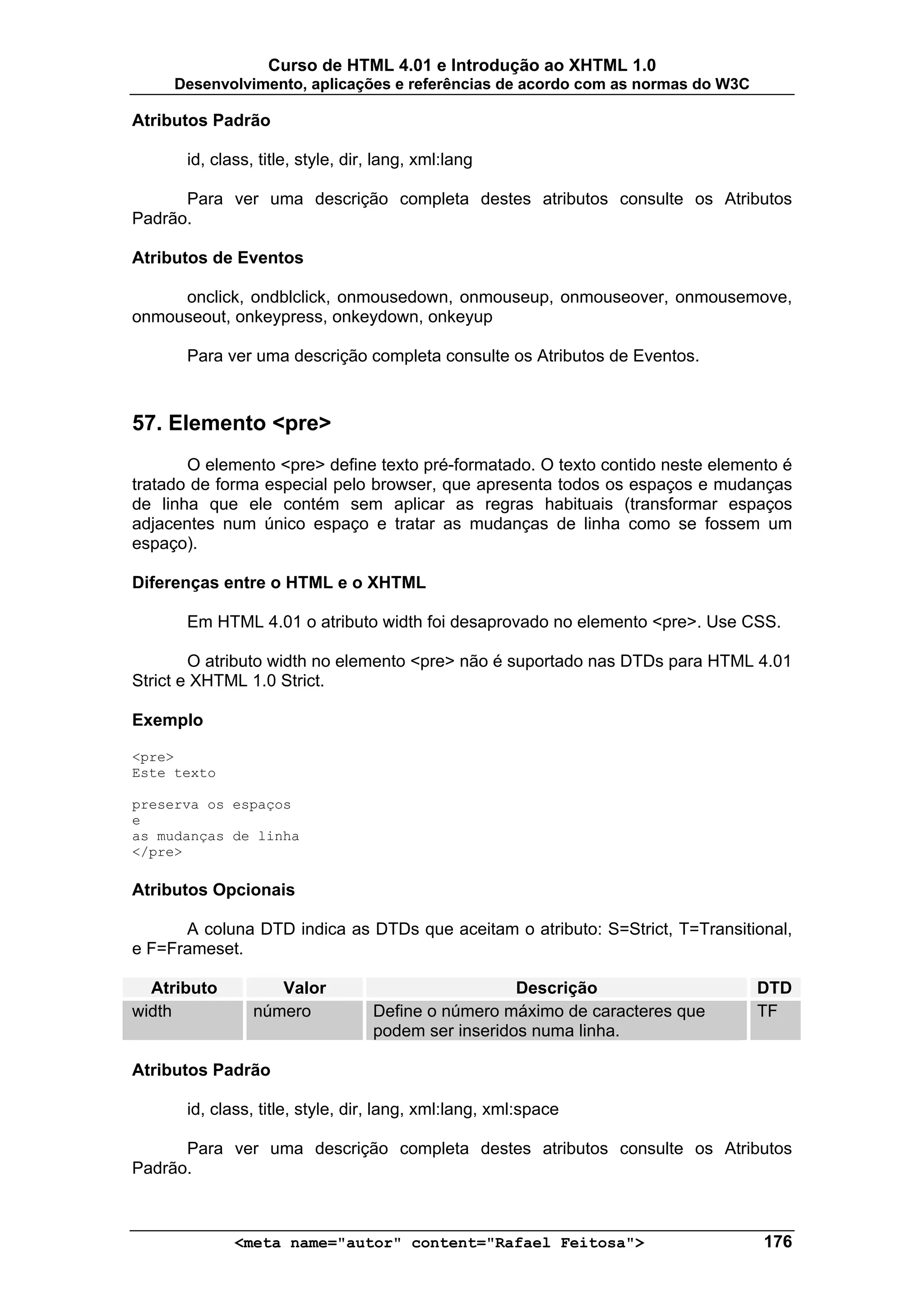 Curso de HTML 4.01 e Introdução ao XHTML 1.0
     Desenvolvimento, aplicações e referências de acordo com as normas do W3C

Atributos Padrão

       id, class, title, style, dir, lang, xml:lang

      Para ver uma descrição completa destes atributos consulte os Atributos
Padrão.

Atributos de Eventos

     onclick, ondblclick, onmousedown, onmouseup, onmouseover, onmousemove,
onmouseout, onkeypress, onkeydown, onkeyup

       Para ver uma descrição completa consulte os Atributos de Eventos.



57. Elemento <pre>
       O elemento <pre> define texto pré-formatado. O texto contido neste elemento é
tratado de forma especial pelo browser, que apresenta todos os espaços e mudanças
de linha que ele contém sem aplicar as regras habituais (transformar espaços
adjacentes num único espaço e tratar as mudanças de linha como se fossem um
espaço).

Diferenças entre o HTML e o XHTML

       Em HTML 4.01 o atributo width foi desaprovado no elemento <pre>. Use CSS.

        O atributo width no elemento <pre> não é suportado nas DTDs para HTML 4.01
Strict e XHTML 1.0 Strict.

Exemplo

<pre>
Este texto

preserva os espaços
e
as mudanças de linha
</pre>

Atributos Opcionais

      A coluna DTD indica as DTDs que aceitam o atributo: S=Strict, T=Transitional,
e F=Frameset.

  Atributo          Valor                            Descrição                  DTD
width            número            Define o número máximo de caracteres que     TF
                                   podem ser inseridos numa linha.

Atributos Padrão

       id, class, title, style, dir, lang, xml:lang, xml:space

      Para ver uma descrição completa destes atributos consulte os Atributos
Padrão.



              <meta name="autor" content="Rafael Feitosa">                      176
 