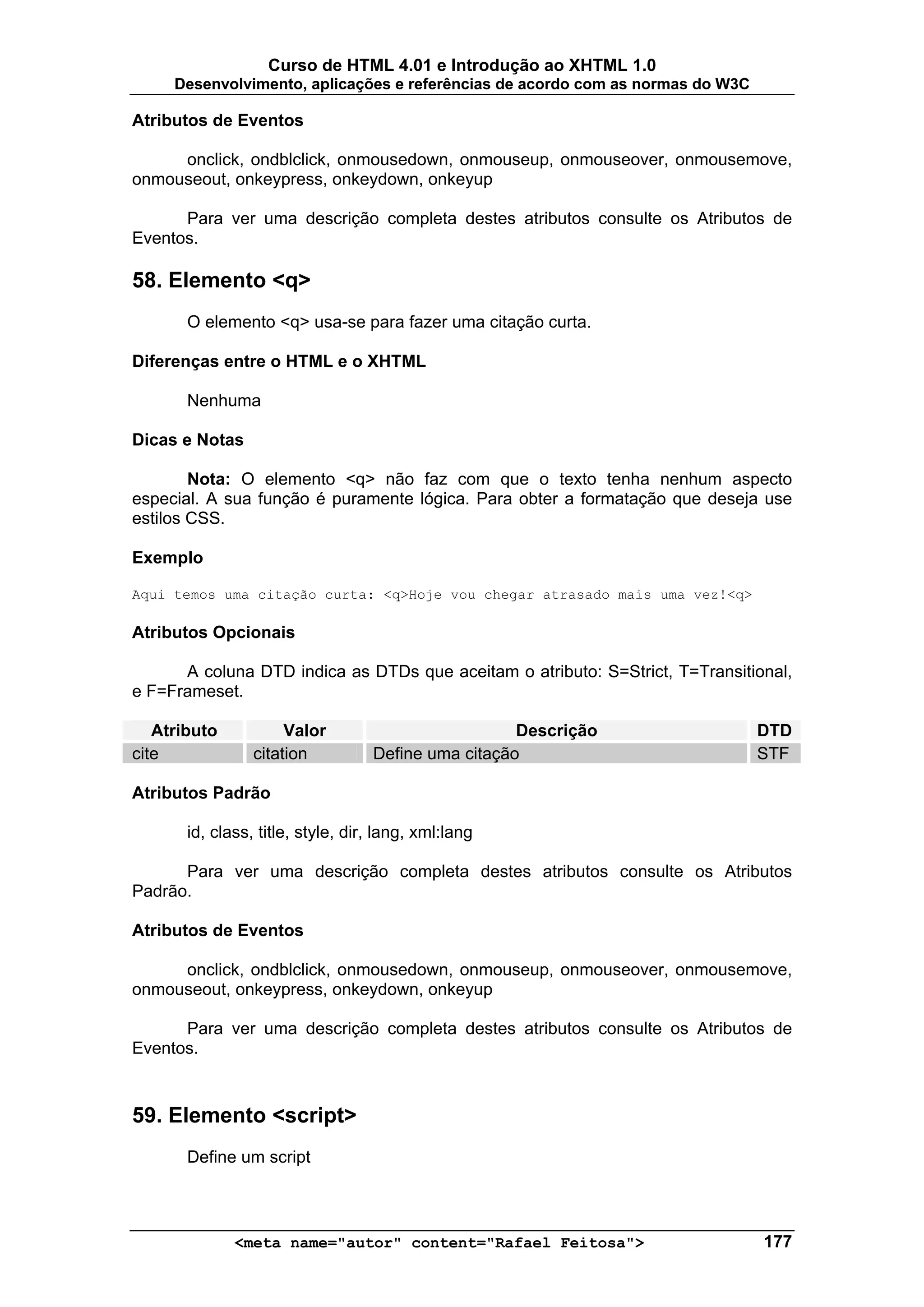 Curso de HTML 4.01 e Introdução ao XHTML 1.0
     Desenvolvimento, aplicações e referências de acordo com as normas do W3C

Atributos de Eventos

     onclick, ondblclick, onmousedown, onmouseup, onmouseover, onmousemove,
onmouseout, onkeypress, onkeydown, onkeyup

      Para ver uma descrição completa destes atributos consulte os Atributos de
Eventos.

58. Elemento <q>
       O elemento <q> usa-se para fazer uma citação curta.

Diferenças entre o HTML e o XHTML

       Nenhuma

Dicas e Notas

        Nota: O elemento <q> não faz com que o texto tenha nenhum aspecto
especial. A sua função é puramente lógica. Para obter a formatação que deseja use
estilos CSS.

Exemplo

Aqui temos uma citação curta: <q>Hoje vou chegar atrasado mais uma vez!<q>

Atributos Opcionais

      A coluna DTD indica as DTDs que aceitam o atributo: S=Strict, T=Transitional,
e F=Frameset.

   Atributo           Valor                          Descrição                  DTD
cite             citation          Define uma citação                           STF

Atributos Padrão

       id, class, title, style, dir, lang, xml:lang

      Para ver uma descrição completa destes atributos consulte os Atributos
Padrão.

Atributos de Eventos

     onclick, ondblclick, onmousedown, onmouseup, onmouseover, onmousemove,
onmouseout, onkeypress, onkeydown, onkeyup

      Para ver uma descrição completa destes atributos consulte os Atributos de
Eventos.



59. Elemento <script>
       Define um script



              <meta name="autor" content="Rafael Feitosa">                      177
 