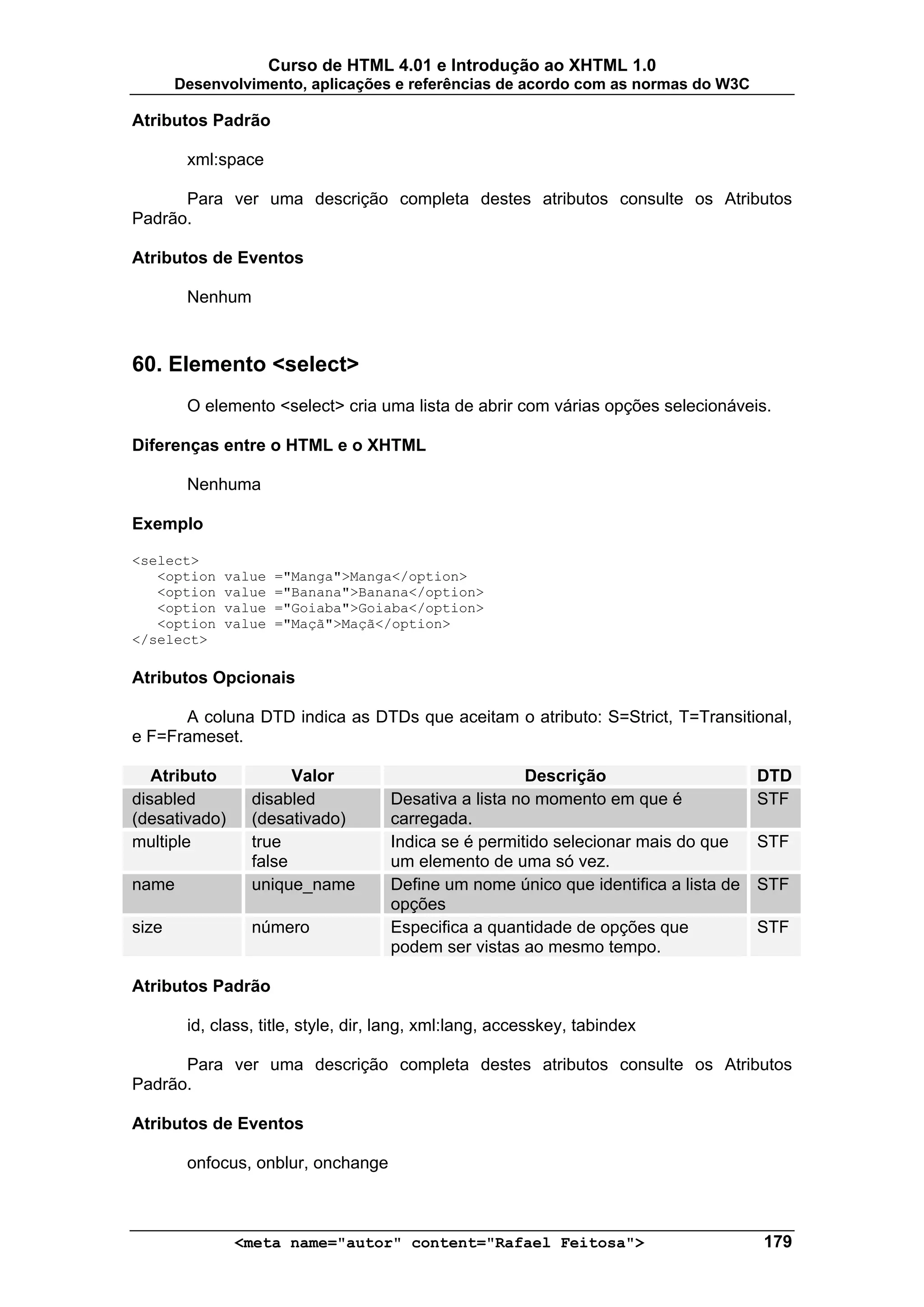 Curso de HTML 4.01 e Introdução ao XHTML 1.0
       Desenvolvimento, aplicações e referências de acordo com as normas do W3C

Atributos Padrão

        xml:space

      Para ver uma descrição completa destes atributos consulte os Atributos
Padrão.

Atributos de Eventos

        Nenhum



60. Elemento <select>
        O elemento <select> cria uma lista de abrir com várias opções selecionáveis.

Diferenças entre o HTML e o XHTML

        Nenhuma

Exemplo

<select>
   <option   value   ="Manga">Manga</option>
   <option   value   ="Banana">Banana</option>
   <option   value   ="Goiaba">Goiaba</option>
   <option   value   ="Maçã">Maçã</option>
</select>

Atributos Opcionais

      A coluna DTD indica as DTDs que aceitam o atributo: S=Strict, T=Transitional,
e F=Frameset.

   Atributo            Valor                           Descrição                      DTD
disabled         disabled            Desativa a lista no momento em que é             STF
(desativado)     (desativado)        carregada.
multiple         true                Indica se é permitido selecionar mais do que     STF
                 false               um elemento de uma só vez.
name             unique_name         Define um nome único que identifica a lista de   STF
                                     opções
size             número              Especifica a quantidade de opções que            STF
                                     podem ser vistas ao mesmo tempo.

Atributos Padrão

        id, class, title, style, dir, lang, xml:lang, accesskey, tabindex

      Para ver uma descrição completa destes atributos consulte os Atributos
Padrão.

Atributos de Eventos

        onfocus, onblur, onchange



               <meta name="autor" content="Rafael Feitosa">                           179
 