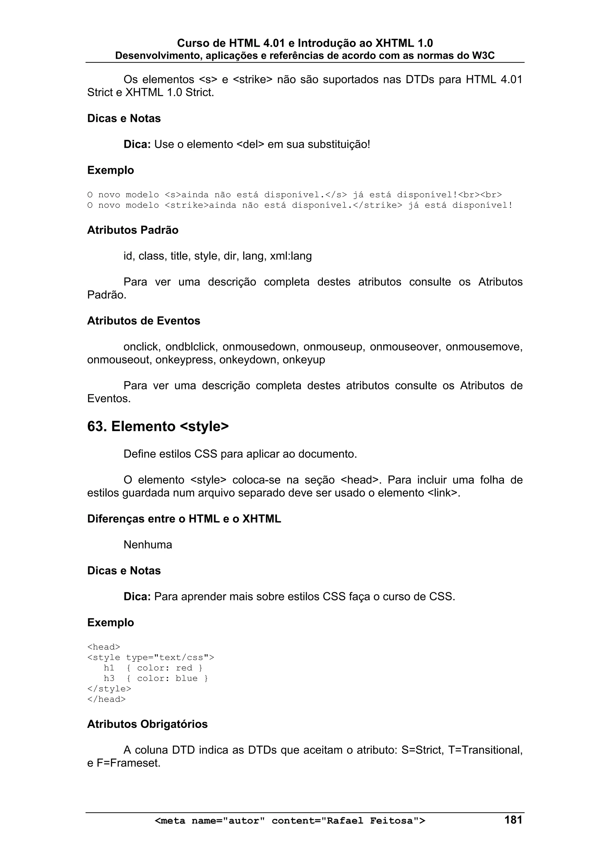 Curso de HTML 4.01 e Introdução ao XHTML 1.0
     Desenvolvimento, aplicações e referências de acordo com as normas do W3C

        Os elementos <s> e <strike> não são suportados nas DTDs para HTML 4.01
Strict e XHTML 1.0 Strict.

Dicas e Notas

      Dica: Use o elemento <del> em sua substituição!

Exemplo

O novo modelo <s>ainda não está disponível.</s> já está disponível!<br><br>
O novo modelo <strike>ainda não está disponível.</strike> já está disponível!

Atributos Padrão

      id, class, title, style, dir, lang, xml:lang

      Para ver uma descrição completa destes atributos consulte os Atributos
Padrão.

Atributos de Eventos

     onclick, ondblclick, onmousedown, onmouseup, onmouseover, onmousemove,
onmouseout, onkeypress, onkeydown, onkeyup

      Para ver uma descrição completa destes atributos consulte os Atributos de
Eventos.

63. Elemento <style>
      Define estilos CSS para aplicar ao documento.

        O elemento <style> coloca-se na seção <head>. Para incluir uma folha de
estilos guardada num arquivo separado deve ser usado o elemento <link>.

Diferenças entre o HTML e o XHTML

      Nenhuma

Dicas e Notas

      Dica: Para aprender mais sobre estilos CSS faça o curso de CSS.

Exemplo

<head>
<style type="text/css">
   h1 { color: red }
   h3 { color: blue }
</style>
</head>

Atributos Obrigatórios

      A coluna DTD indica as DTDs que aceitam o atributo: S=Strict, T=Transitional,
e F=Frameset.




             <meta name="autor" content="Rafael Feitosa">                       181
 