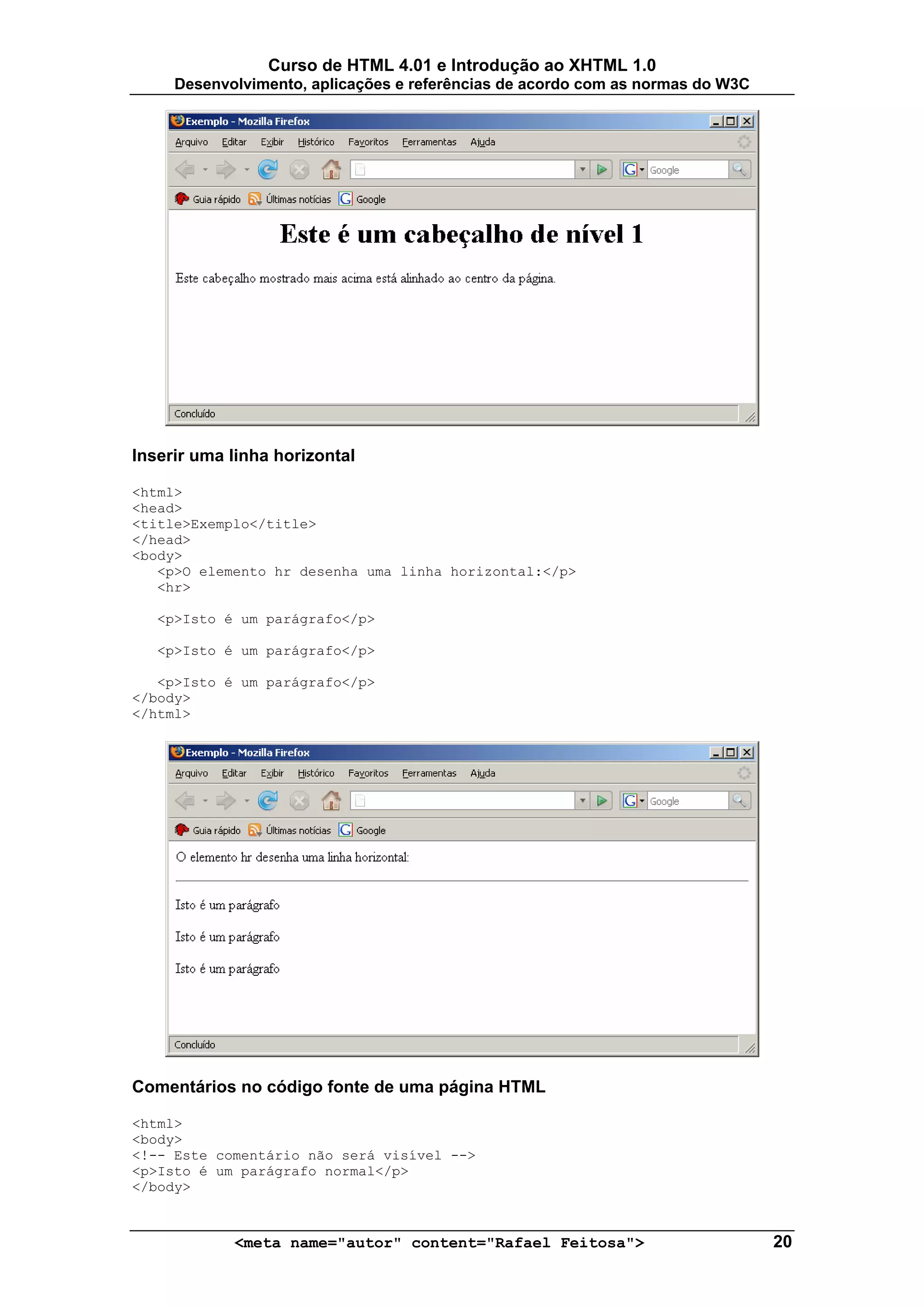 Curso de HTML 4.01 e Introdução ao XHTML 1.0
     Desenvolvimento, aplicações e referências de acordo com as normas do W3C




Inserir uma linha horizontal

<html>
<head>
<title>Exemplo</title>
</head>
<body>
   <p>O elemento hr desenha uma linha horizontal:</p>
   <hr>

   <p>Isto é um parágrafo</p>

   <p>Isto é um parágrafo</p>

   <p>Isto é um parágrafo</p>
</body>
</html>




Comentários no código fonte de uma página HTML

<html>
<body>
<!-- Este comentário não será visível -->
<p>Isto é um parágrafo normal</p>
</body>



            <meta name="autor" content="Rafael Feitosa">                        20
 
