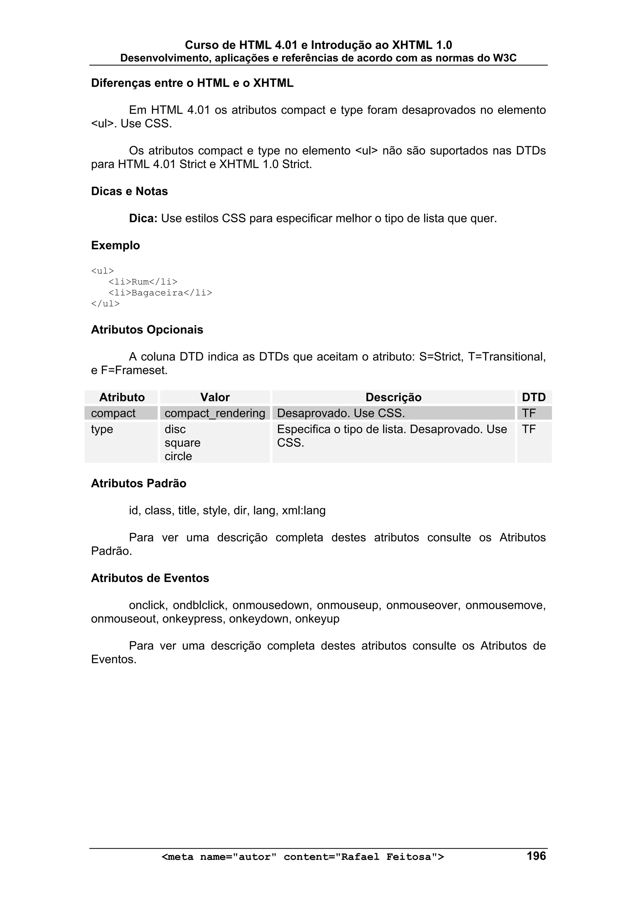 Curso de HTML 4.01 e Introdução ao XHTML 1.0
     Desenvolvimento, aplicações e referências de acordo com as normas do W3C

Diferenças entre o HTML e o XHTML

       Em HTML 4.01 os atributos compact e type foram desaprovados no elemento
<ul>. Use CSS.

      Os atributos compact e type no elemento <ul> não são suportados nas DTDs
para HTML 4.01 Strict e XHTML 1.0 Strict.

Dicas e Notas

       Dica: Use estilos CSS para especificar melhor o tipo de lista que quer.

Exemplo

<ul>
   <li>Rum</li>
   <li>Bagaceira</li>
</ul>

Atributos Opcionais

      A coluna DTD indica as DTDs que aceitam o atributo: S=Strict, T=Transitional,
e F=Frameset.

  Atributo           Valor                        Descrição                      DTD
compact       compact_rendering Desaprovado. Use CSS.                            TF
type          disc              Especifica o tipo de lista. Desaprovado. Use     TF
              square            CSS.
              circle

Atributos Padrão

       id, class, title, style, dir, lang, xml:lang

      Para ver uma descrição completa destes atributos consulte os Atributos
Padrão.

Atributos de Eventos

     onclick, ondblclick, onmousedown, onmouseup, onmouseover, onmousemove,
onmouseout, onkeypress, onkeydown, onkeyup

      Para ver uma descrição completa destes atributos consulte os Atributos de
Eventos.




              <meta name="autor" content="Rafael Feitosa">                       196
 