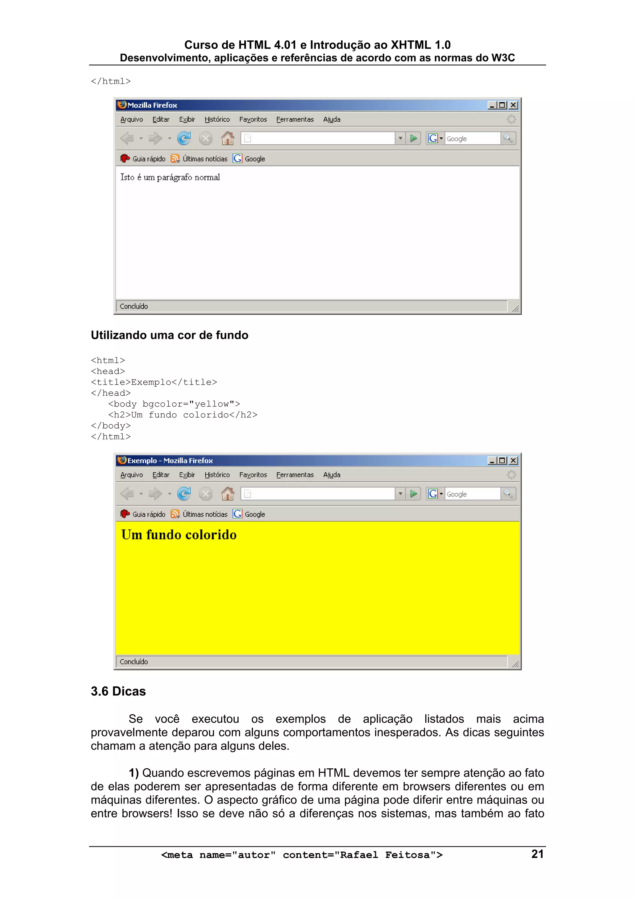 Curso de HTML 4.01 e Introdução ao XHTML 1.0
     Desenvolvimento, aplicações e referências de acordo com as normas do W3C

</html>




Utilizando uma cor de fundo

<html>
<head>
<title>Exemplo</title>
</head>
   <body bgcolor="yellow">
   <h2>Um fundo colorido</h2>
</body>
</html>




3.6 Dicas

      Se você executou os exemplos de aplicação listados mais acima
provavelmente deparou com alguns comportamentos inesperados. As dicas seguintes
chamam a atenção para alguns deles.

       1) Quando escrevemos páginas em HTML devemos ter sempre atenção ao fato
de elas poderem ser apresentadas de forma diferente em browsers diferentes ou em
máquinas diferentes. O aspecto gráfico de uma página pode diferir entre máquinas ou
entre browsers! Isso se deve não só a diferenças nos sistemas, mas também ao fato


            <meta name="autor" content="Rafael Feitosa">                        21
 
